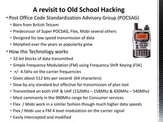 A revisit to Old School Hacking
 Post Office Code Standardization Advisory Group (POCSAG)
  Born from British Telcom
  Predecessor of Super POCSAG, Flex, Mobi several others
  Designed for low speed transmission of data
  Morphed over the years as popularity grew
 How the Technology works
  32-bit blocks of data transmitted
  Simple Frequency Modulation (FM) using Frequency Shift Keying (FSK)
  +/- 4.5khz on the carrier frequencies
  Gives about 512 bits per second (64 characters)
  Slow by any standard but effective for transmission of plan text
  Transmitted on both VHF & UHF (152Mhz – 158Mhz & 420Mhz – 540Mhz)
  Most commonly in the 900Mhz range for Consumer services
  Flex / Mobi work in a similar fashion though much higher data speeds
  Flex / Mobi use a FM 4 level modulation on the carrier signal
  Easily Intercepted and modified
 
