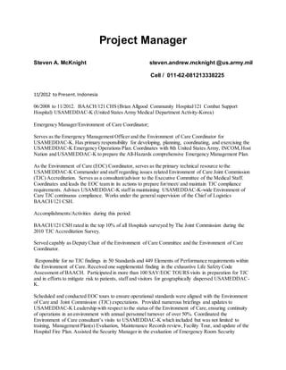 Project Manager
Steven A. McKnight steven.andrew.mcknight @us.army.mil
Cell / 011-62-081213338225
11/2012 to Present.Indonesia
06/2008 to 11/2012. BAACH/121 CHS (Brian Allgood Community Hospital/121 Combat Support
Hospital) USAMEDDAC-K (United States Army Medical Department Activity-Korea)
Emergency Manager/Environment of Care Coordinator;
Serves as the Emergency Management Officer and the Environment of Care Coordinator for
USAMEDDAC-K. Has primary responsibility for developing, planning, coordinating, and exercising the
USAMEDDAC-K Emergency Operations Plan. Coordinates with 8th United States Army, INCOM,Host
Nation and USAMEDDAC-K to prepare the All-Hazards comprehensive Emergency Management Plan.
As the Environment of Care (EOC) Coordinator, serves as the primary technical resource to the
USAMEDDAC-K Commander and staff regarding issues related Environment of Care Joint Commission
(TJC) Accreditation. Serves as a consultant/advisor to the Executive Committee of the Medical Staff.
Coordinates and leads the EOC team in its actions to prepare for/meet/ and maintain TJC compliance
requirements. Advises USAMEDDAC-K staff in maintaining USAMEDDAC-K-wide Environment of
Care TJC continuous compliance. Works under the general supervision of the Chief of Logistics
BAACH/121 CSH.
Accomplishments/Activities during this period:
BAACH/121 CSH rated in the top 10% of all Hospitals surveyed by The Joint Commission during the
2010 TJC Accreditation Survey.
Served capably as Deputy Chair of the Environment of Care Committee and the Environment of Care
Coordinator.
Responsible for no TJC findings in 50 Standards and 449 Elements of Performance requirements within
the Environment of Care. Received one supplemental finding in the exhaustive Life Safety Code
Assessment of BAACH. Participated in more than 100 SAV/EOC TOURS visits in preparation for TJC
and in efforts to mitigate risk to patients, staff and visitors for geographically dispersed USAMEDDAC-
K.
Scheduled and conducted EOC tours to ensure operational standards were aligned with the Environment
of Care and Joint Commission (TJC) expectations. Provided numerous briefings and updates to
USAMEDDAC-K Leadership with respect to the status of the Environment of Care,ensuring continuity
of operations in an environment with annual personnel turnover of over 50%. Coordinated the
Environment of Care consultant’s visits to USAMEDDAC-K which included but was not limited to
training, Management Plan(s) Evaluation, Maintenance Records review, Facility Tour, and update of the
Hospital Fire Plan. Assisted the Security Manager in the evaluation of Emergency Room Security
 