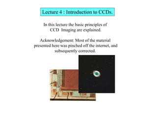 Lecture 4 : Introduction to CCDs.
In this lecture the basic principles of
CCD Imaging are explained.
Acknowledgement: Most of the material
presented here was pinched off the internet, and
subsequently corrected.
 