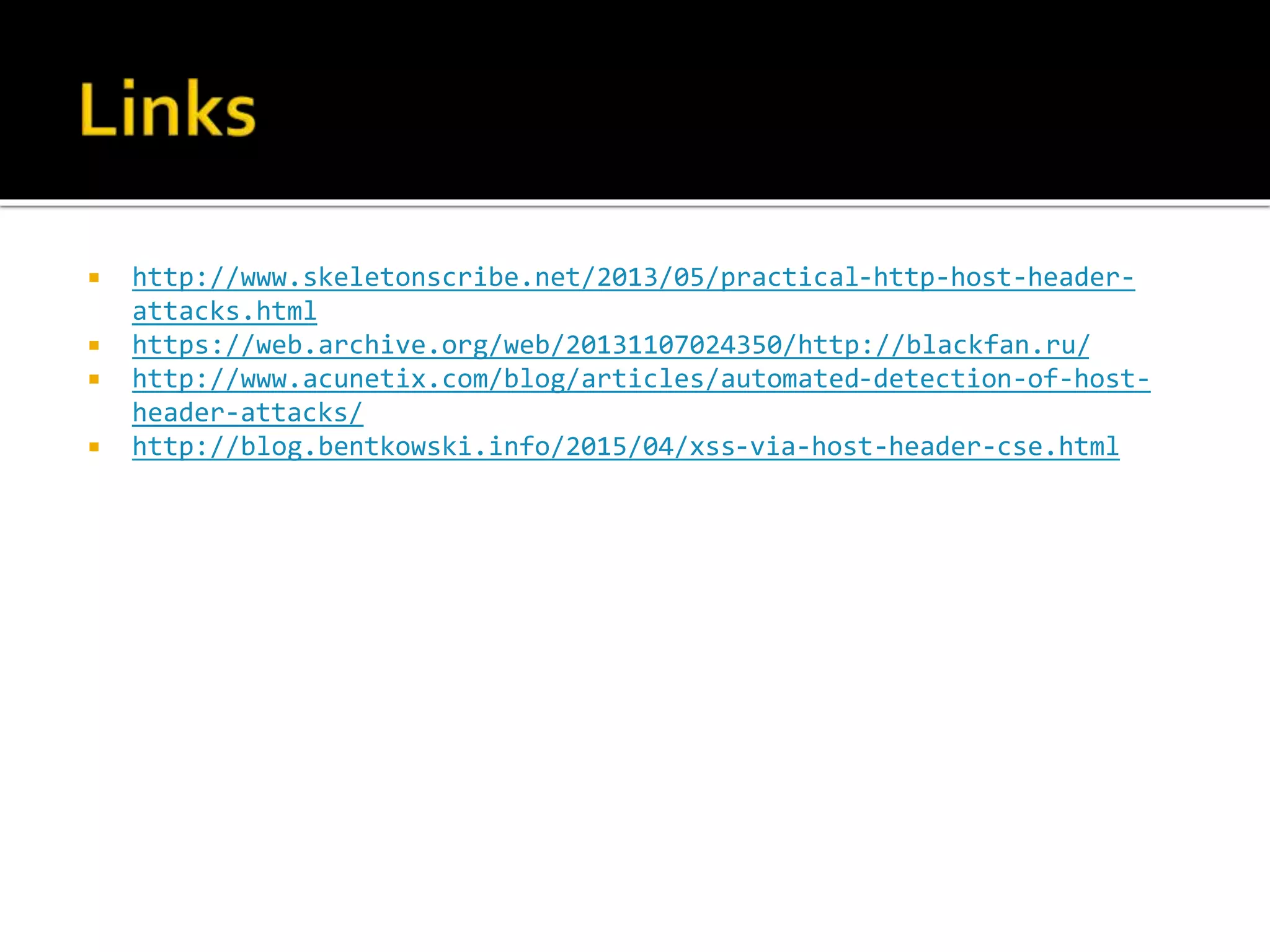  http://www.skeletonscribe.net/2013/05/practical-http-host-header-
attacks.html
 https://web.archive.org/web/20131107024350/http://blackfan.ru/
 http://www.acunetix.com/blog/articles/automated-detection-of-host-
header-attacks/
 http://blog.bentkowski.info/2015/04/xss-via-host-header-cse.html
 