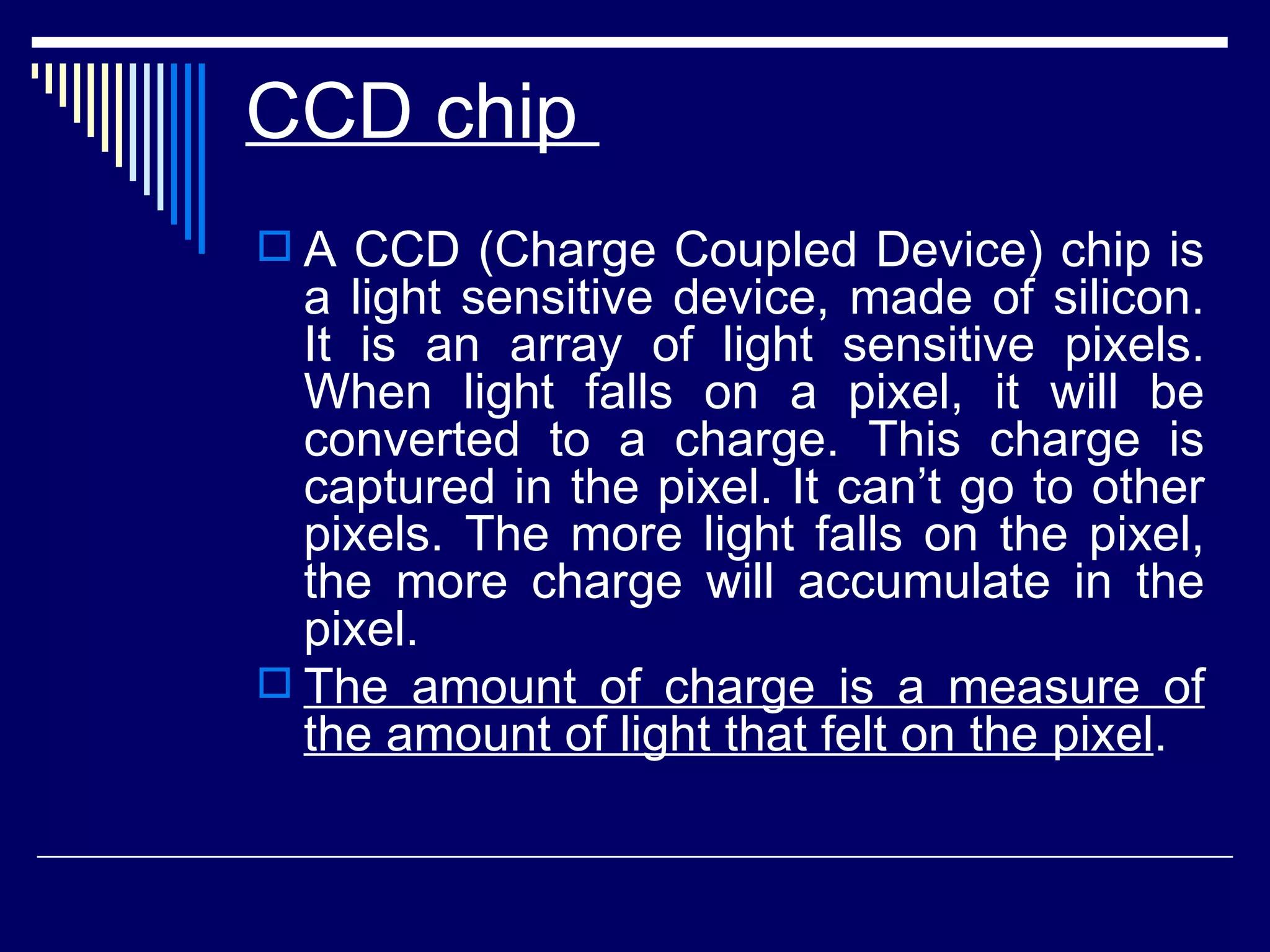 CCD chip  A CCD (Charge Coupled Device) chip is a light sensitive device, made of silicon. It is an array of light sensitive pixels. When light falls on a pixel, it will be converted to a charge. This charge is captured in the pixel. It can’t go to other pixels. The more light falls on the pixel, the more charge will accumulate in the pixel.  The amount of charge is a measure of the amount of light that felt on the pixel .   