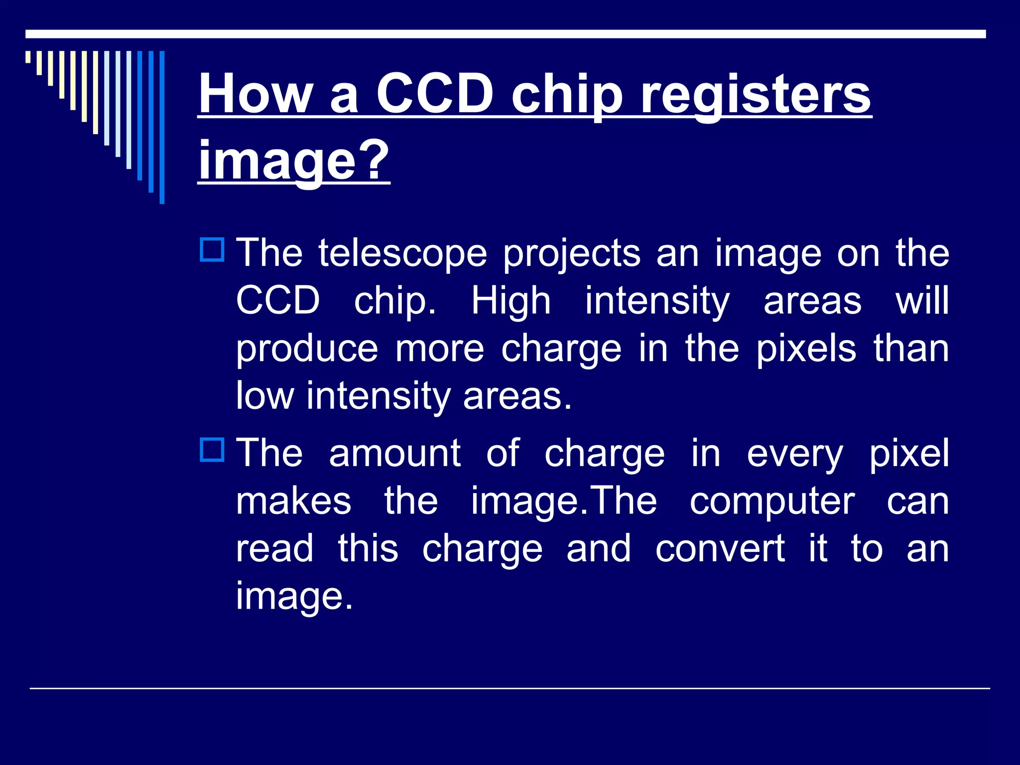 How a CCD chip registers image?   The telescope projects an image on the CCD chip. High intensity areas will produce more charge in the pixels than low intensity areas.  The amount of charge in every pixel makes the image.The computer can read this charge and convert it to an image.  