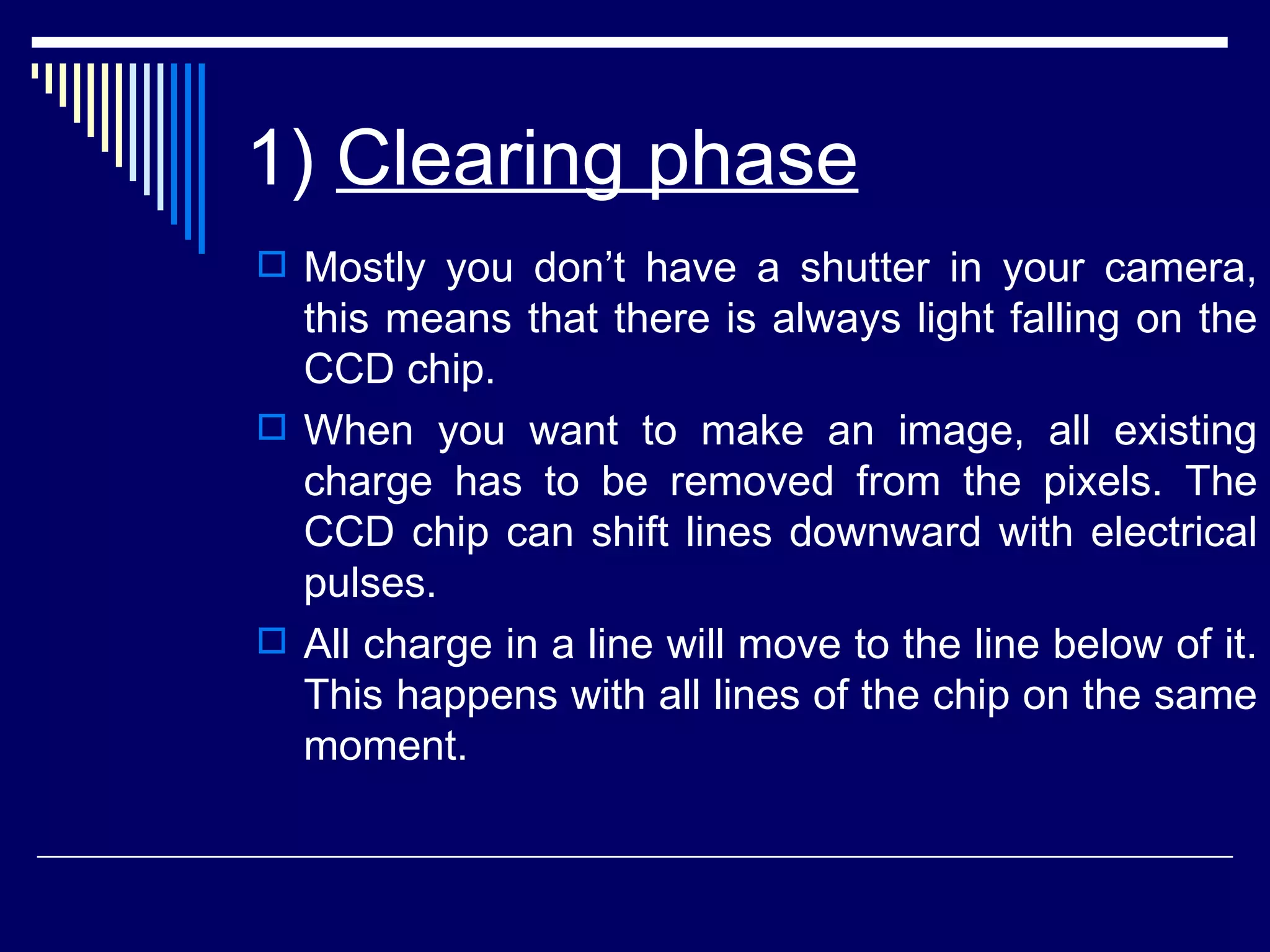 1)  Clearing phase   Mostly you don’t have a shutter in your camera, this means that there is always light falling on the CCD chip. When you want to make an image, all existing charge has to be removed from the pixels. The CCD chip can shift lines downward with electrical pulses.  All charge in a line will move to the line below of it. This happens with all lines of the chip on the same moment.  