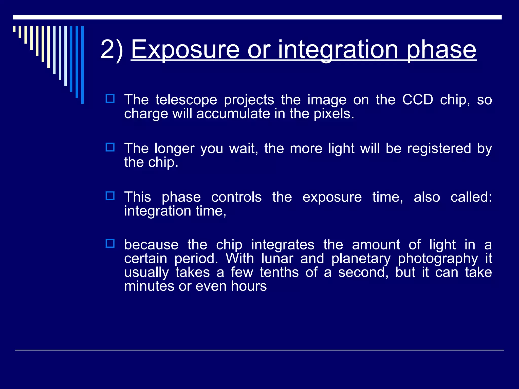 2)  Exposure or integration phase The telescope projects the image on the CCD chip, so charge will accumulate in the pixels. The longer you wait, the more light will be registered by the chip.  This phase controls the exposure time, also called: integration time,  because the chip integrates the amount of light in a certain period. With lunar and planetary photography it usually takes a few tenths of a second, but it can take minutes or even hours   