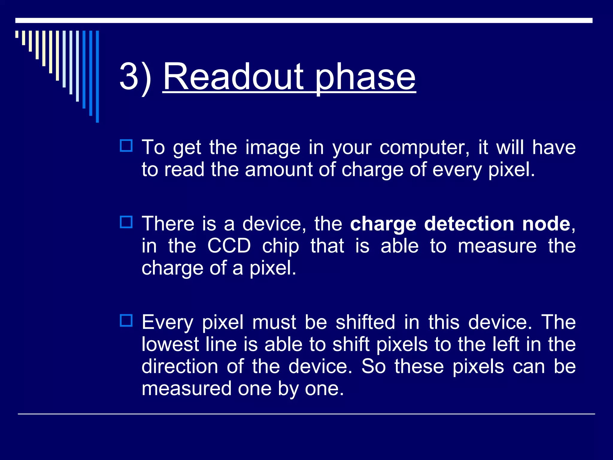 3)  Readout phase   To get the image in your computer, it will have to read the amount of charge of every pixel.  There is a device, the  charge detection node , in the CCD chip that is able to measure the charge of a pixel.  Every pixel must be shifted in this device. The lowest line is able to shift pixels to the left in the direction of the device. So these pixels can be measured one by one.  