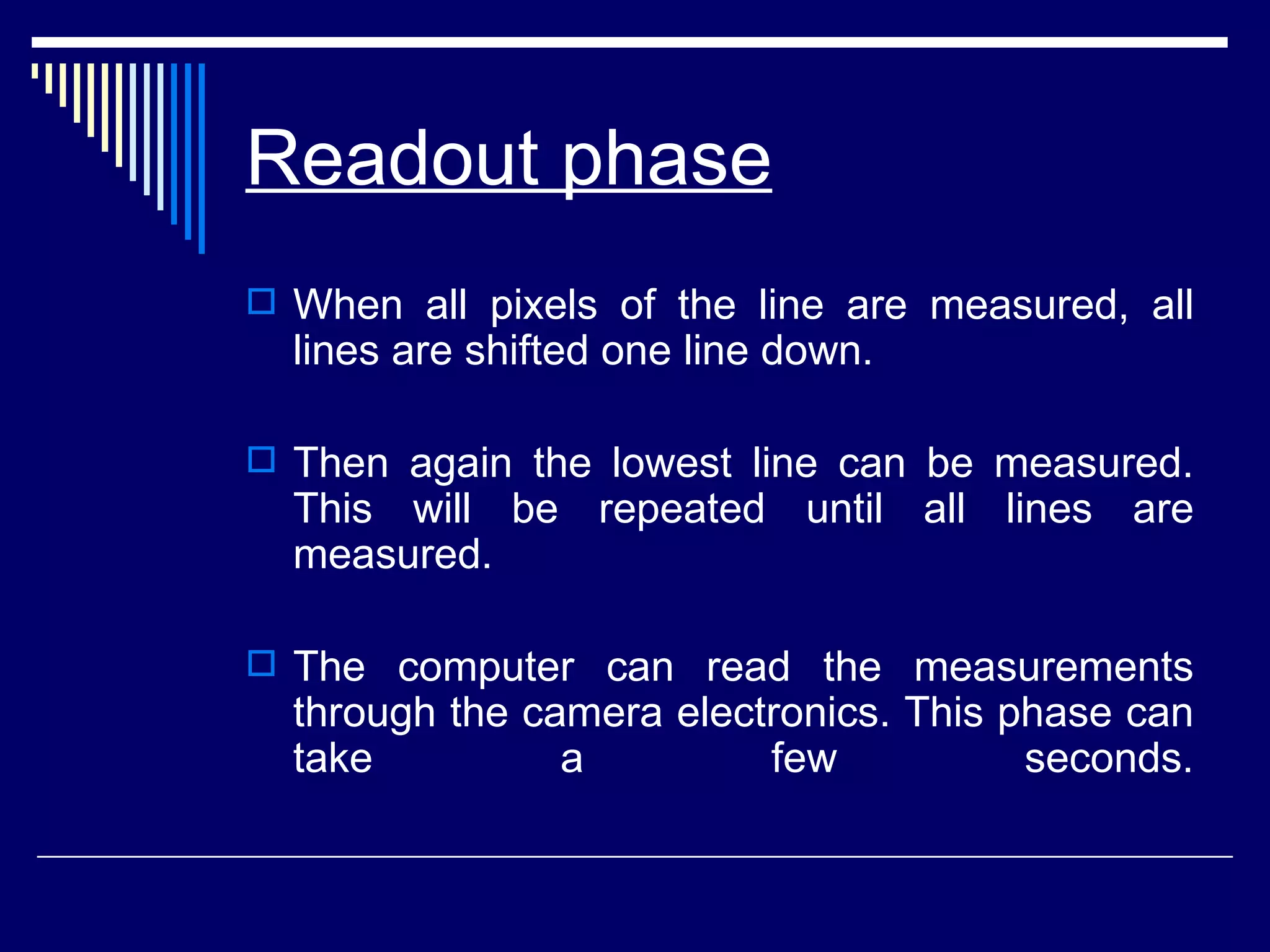 Readout phase   When all pixels of the line are measured, all lines are shifted one line down.  Then again the lowest line can be measured. This will be repeated until all lines are measured.  The computer can read the measurements through the camera electronics. This phase can take a few seconds. 