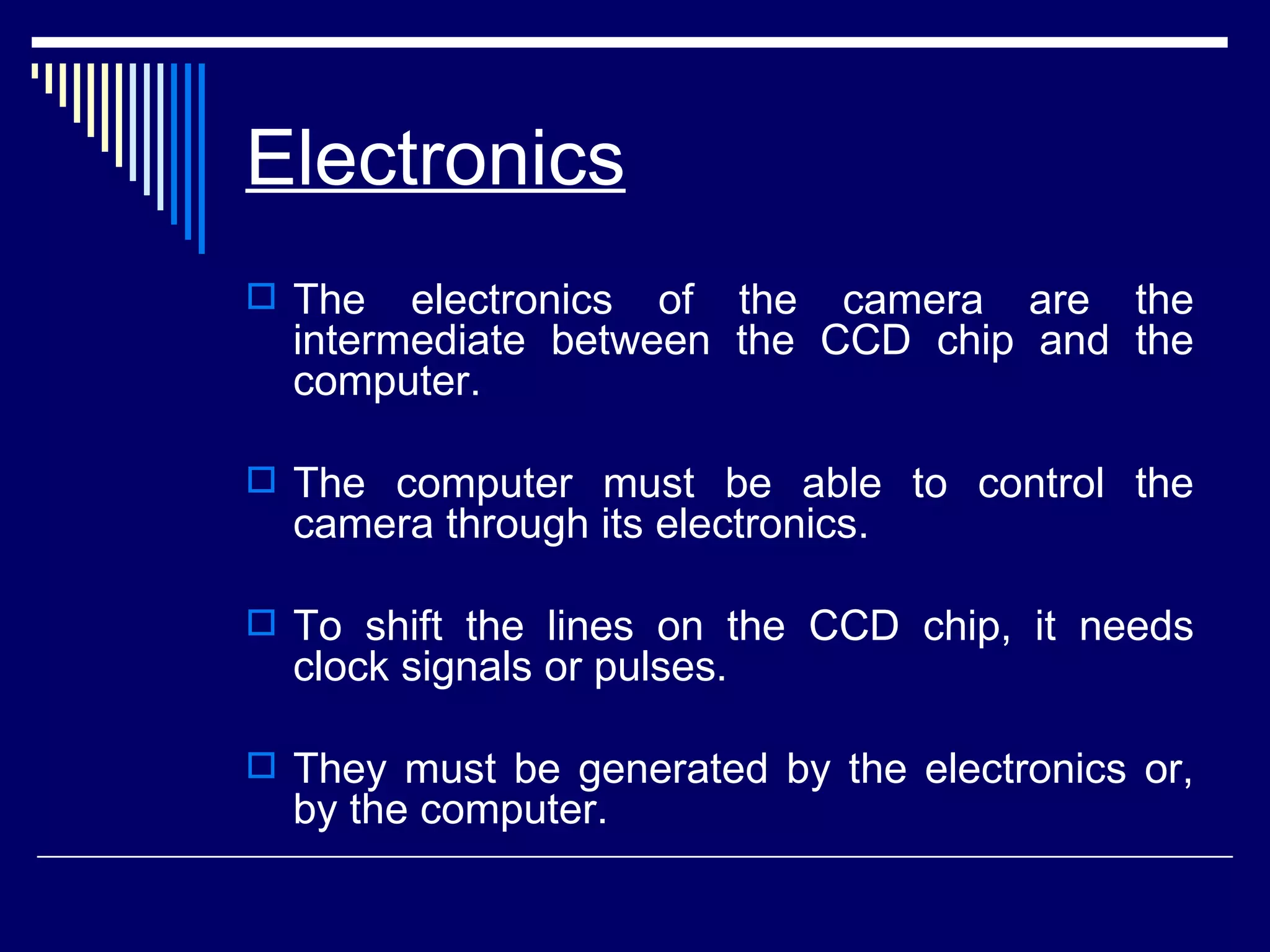 Electronics   The electronics of the camera are the intermediate between the CCD chip and the computer.  The computer must be able to control the camera through its electronics.  To shift the lines on the CCD chip, it needs clock signals or pulses.  They must be generated by the electronics or, by the computer.  