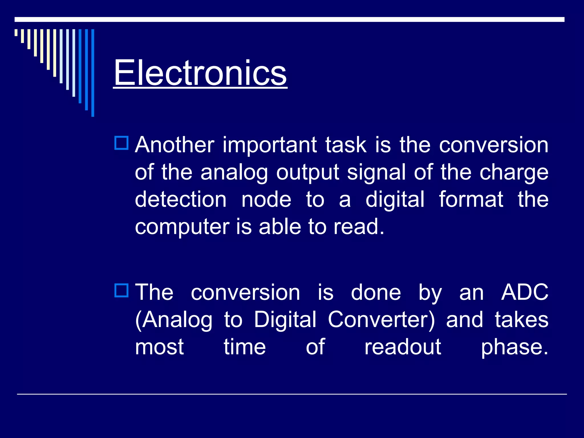 Electronics   Another important task is the conversion of the analog output signal of the charge detection node to a digital format the computer is able to read.  The conversion is done by an ADC (Analog to Digital Converter) and takes most time of readout phase. 