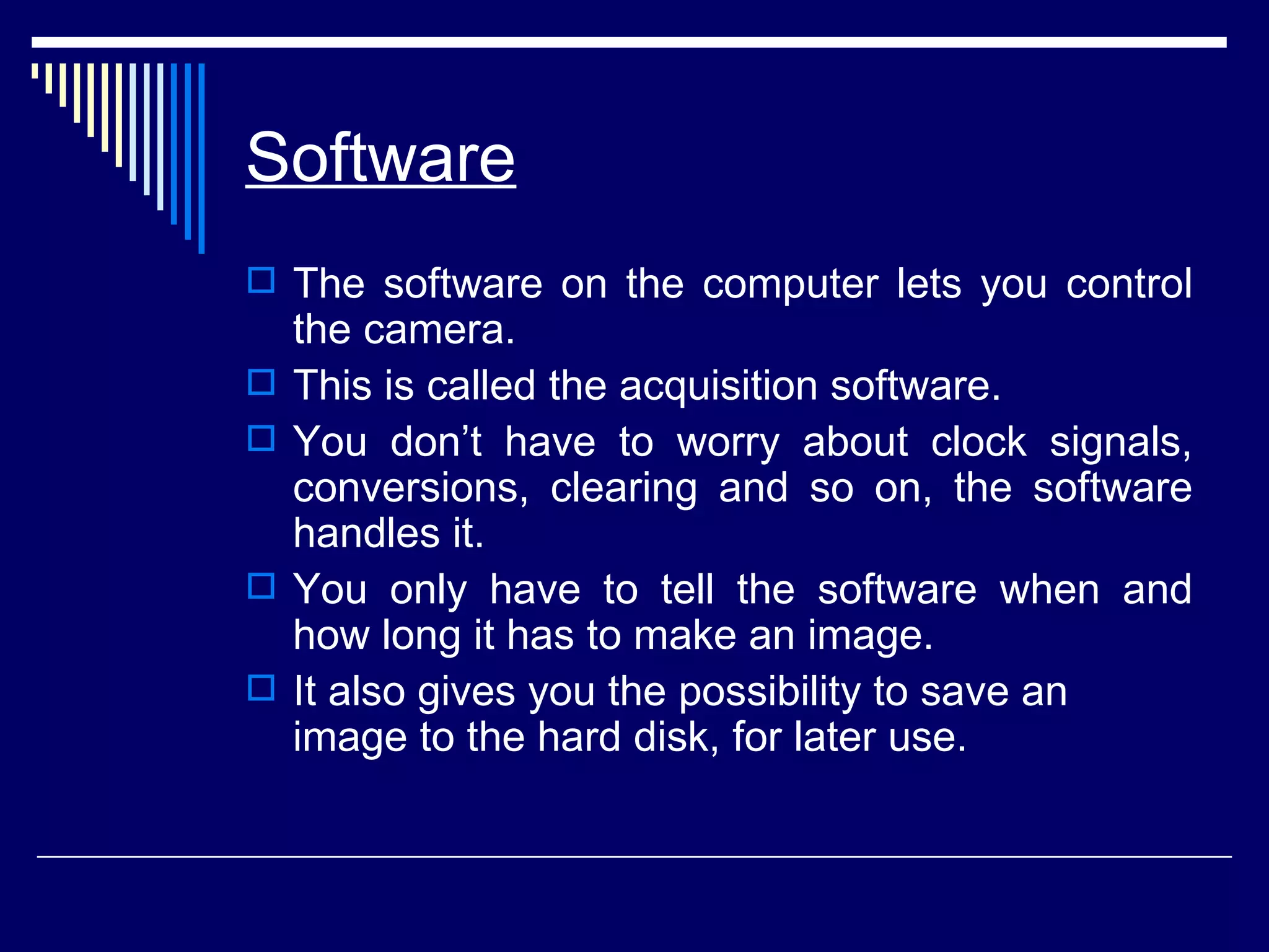 Software The software on the computer lets you control the camera. This is called the acquisition software.  You don’t have to worry about clock signals, conversions, clearing and so on, the software handles it.  You only have to tell the software when and how long it has to make an image.  It also gives you the possibility to save an image to the hard disk, for later use. 