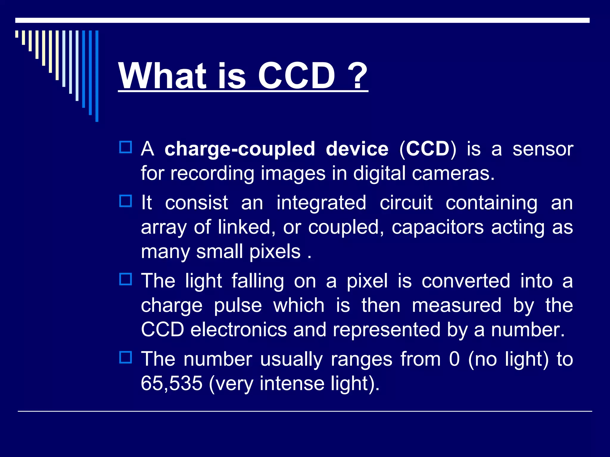 What is CCD ? A  charge-coupled device  ( CCD ) is a sensor for recording images in digital cameras. It consist an integrated circuit containing an array of linked, or coupled, capacitors acting as many small pixels . The light falling on a pixel is converted into a charge pulse which is then measured by the CCD electronics and represented by a number. The number usually ranges from 0 (no light) to 65,535 (very intense light).  