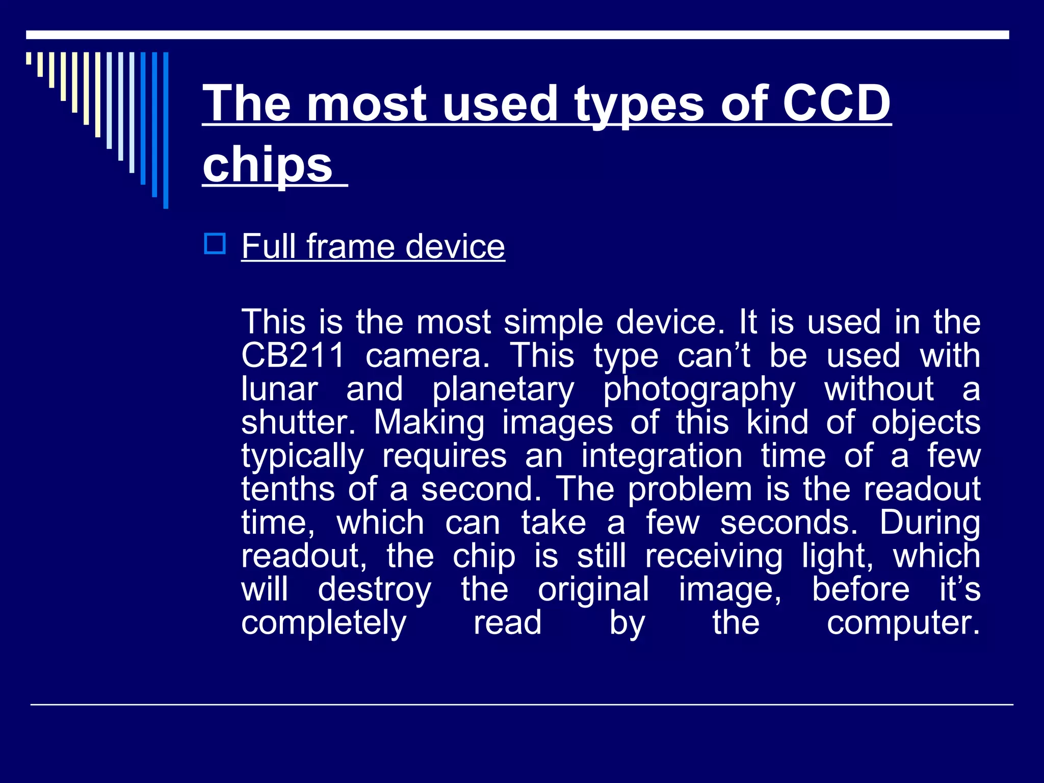 The most used types of CCD chips   Full frame device This is the most simple device. It is used in the CB211 camera. This type can’t be used with lunar and planetary photography without a shutter. Making images of this kind of objects typically requires an integration time of a few tenths of a second. The problem is the readout time, which can take a few seconds. During readout, the chip is still receiving light, which will destroy the original image, before it’s completely read by the computer. 