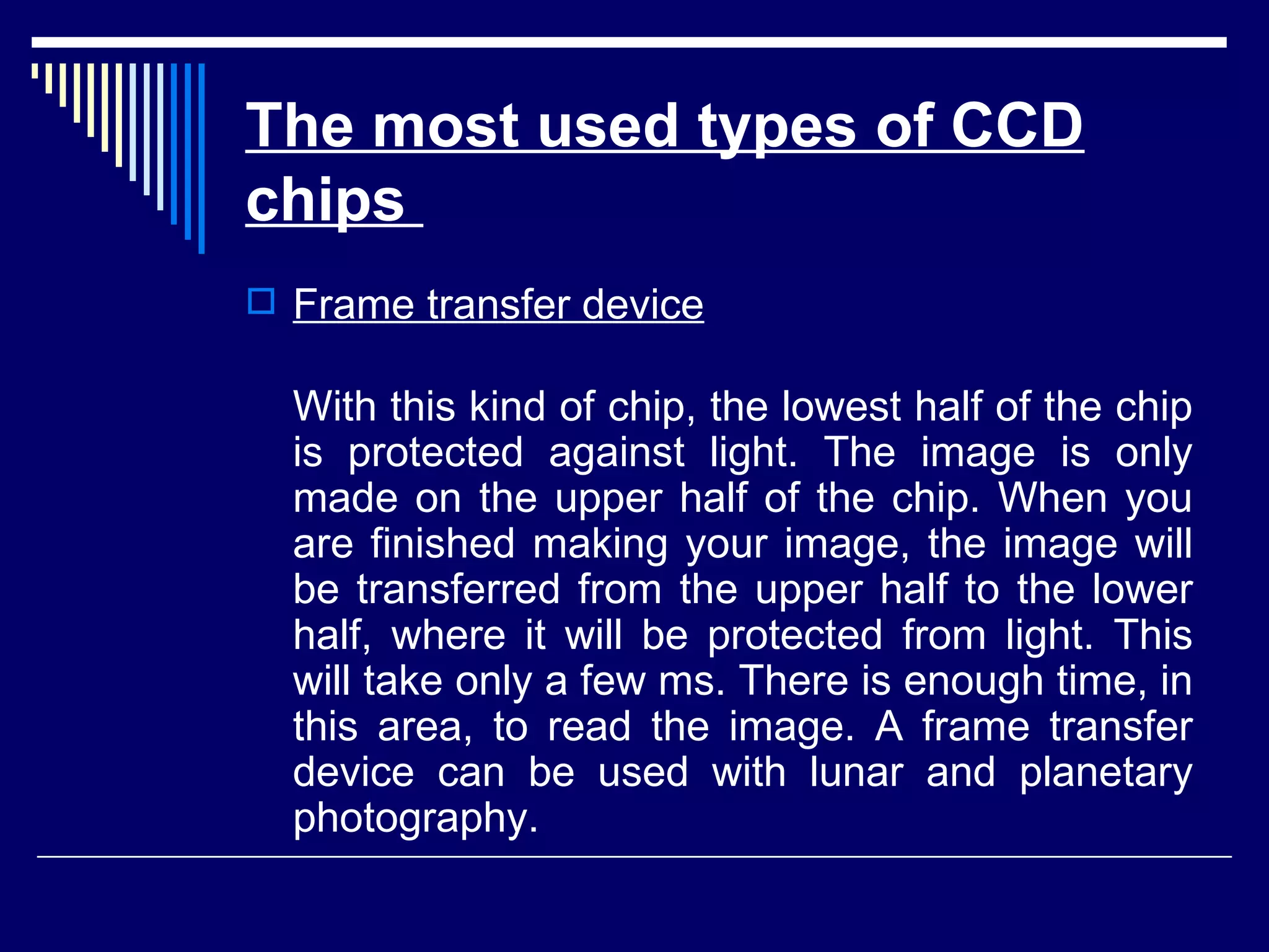 The most used types of CCD chips   Frame transfer device With this kind of chip, the lowest half of the chip is protected against light. The image is only made on the upper half of the chip. When you are finished making your image, the image will be transferred from the upper half to the lower half, where it will be protected from light. This will take only a few ms. There is enough time, in this area, to read the image. A frame transfer device can be used with lunar and planetary photography. 