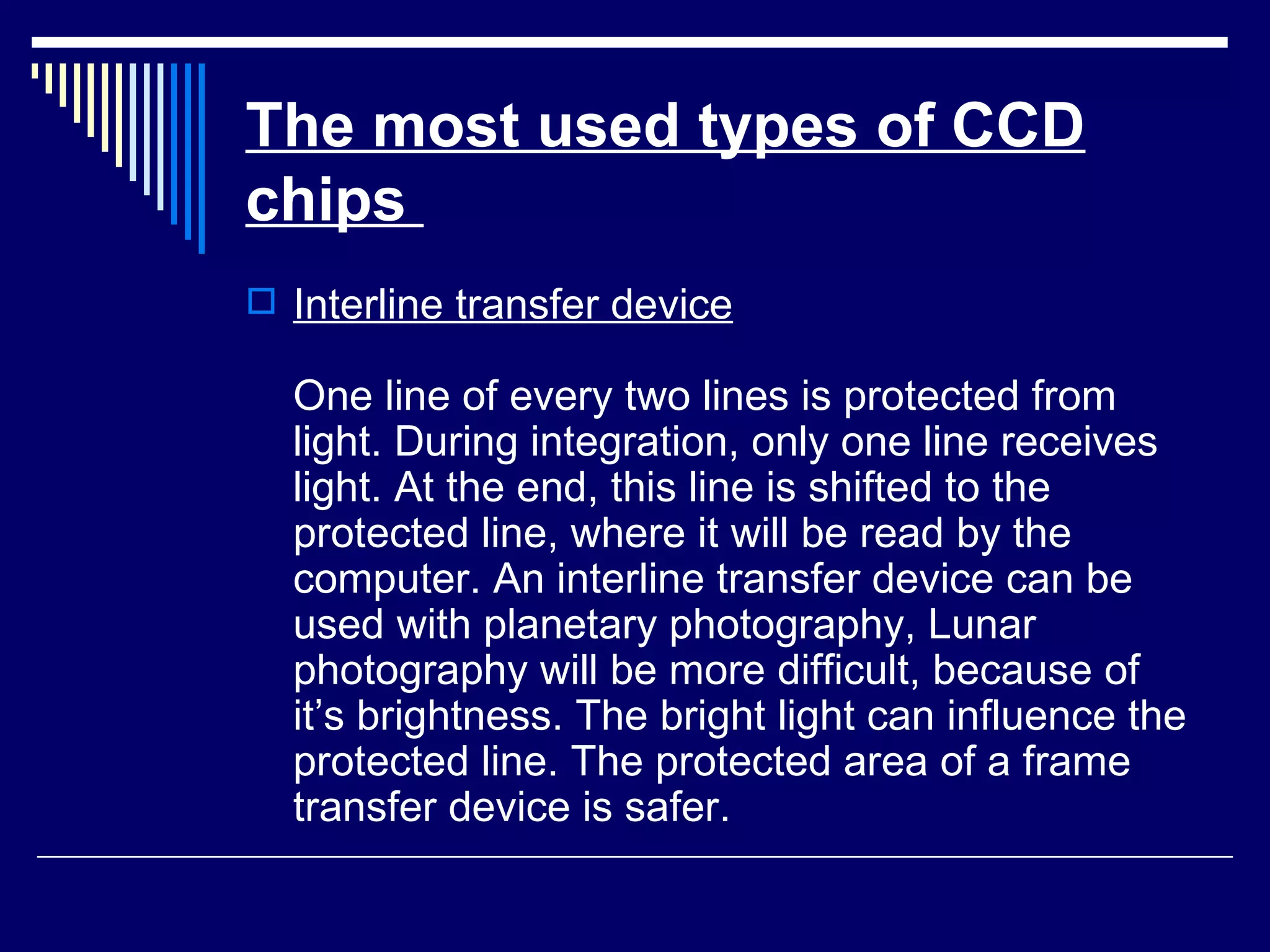 The most used types of CCD chips   Interline transfer device One line of every two lines is protected from light. During integration, only one line receives light. At the end, this line is shifted to the protected line, where it will be read by the computer. An interline transfer device can be used with planetary photography, Lunar photography will be more difficult, because of it’s brightness. The bright light can influence the protected line. The protected area of a frame transfer device is safer. 