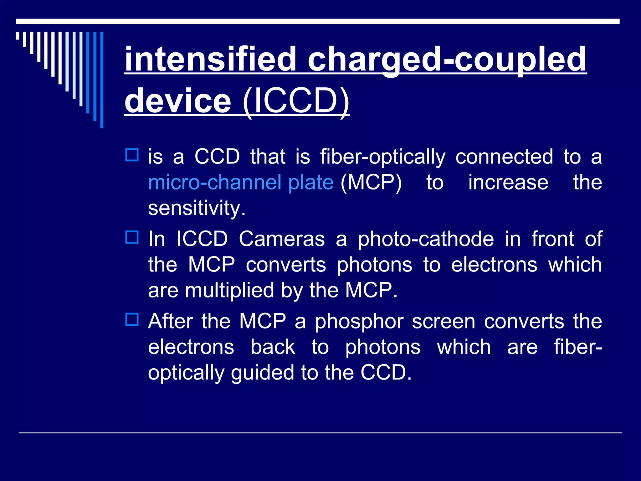 intensified charged-coupled device  (ICCD)   is a CCD that is fiber-optically connected to a  micro-channel plate  (MCP) to increase the sensitivity. In ICCD Cameras a photo-cathode in front of the MCP converts photons to electrons which are multiplied by the MCP.  After the MCP a phosphor screen converts the electrons back to photons which are fiber-optically guided to the CCD.  