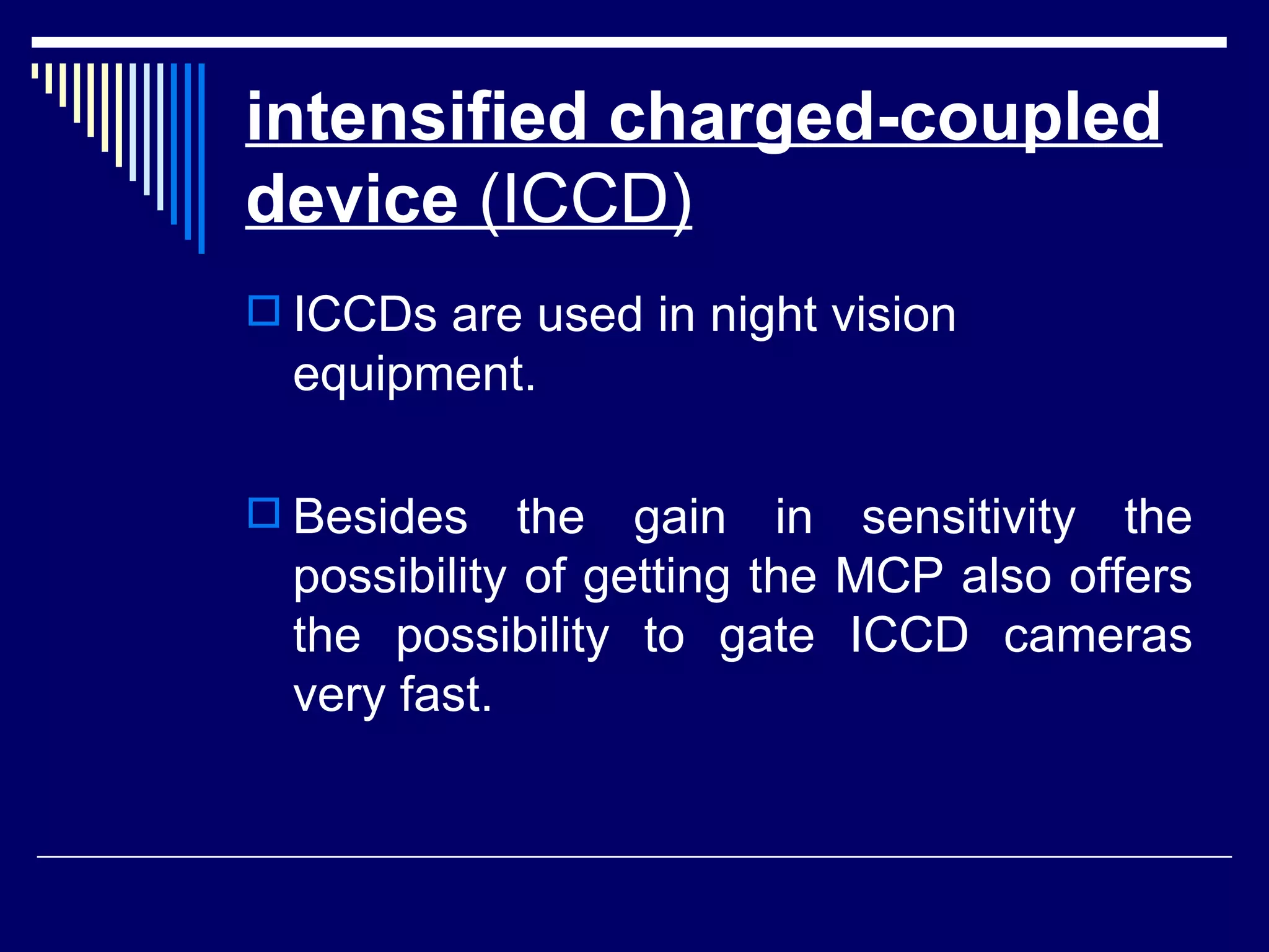 intensified charged-coupled device  (ICCD)   ICCDs are used in night vision equipment. Besides the gain in sensitivity the possibility of getting the MCP also offers the possibility to gate ICCD cameras very fast.  