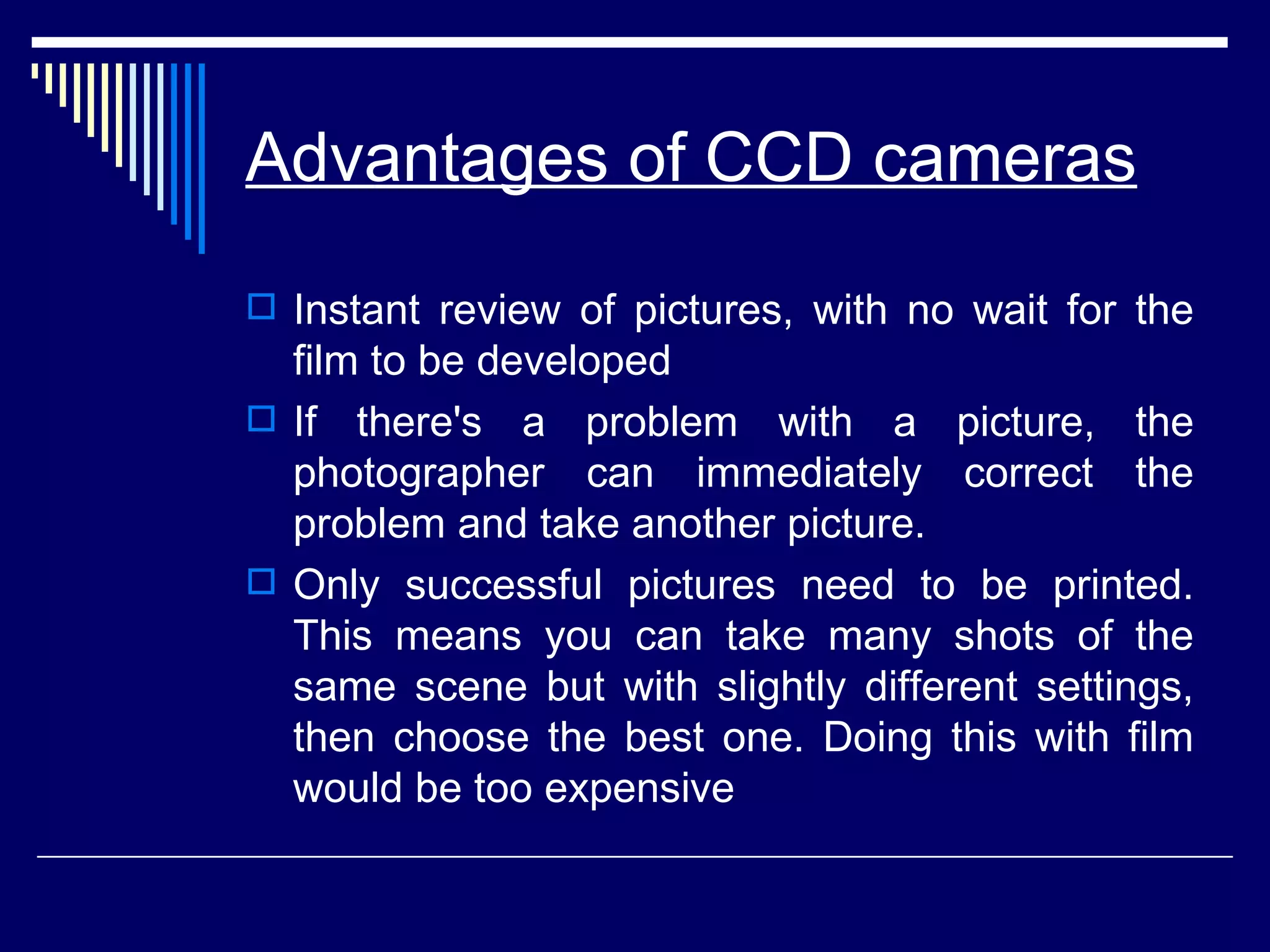 Advantages of CCD cameras Instant review of pictures, with no wait for the film to be developed If there's a problem with a picture, the photographer can immediately correct the problem and take another picture.  Only successful pictures need to be printed. This means you can take many shots of the same scene but with slightly different settings, then choose the best one. Doing this with film would be too expensive  