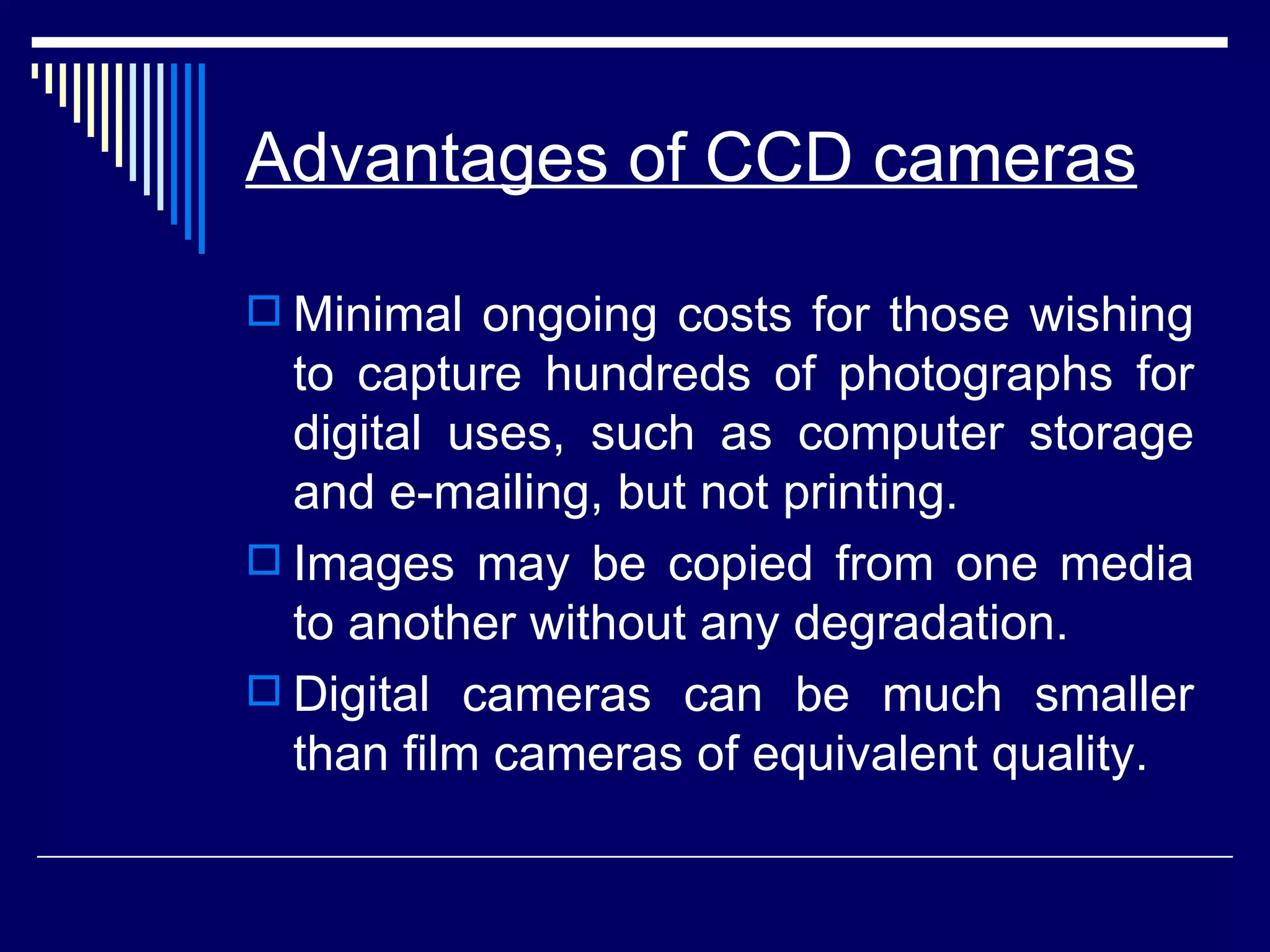 Advantages of CCD cameras Minimal ongoing costs for those wishing to capture hundreds of photographs for digital uses, such as computer storage and e-mailing, but not printing.  Images may be copied from one media to another without any degradation.  Digital cameras can be much smaller than film cameras of equivalent quality.  