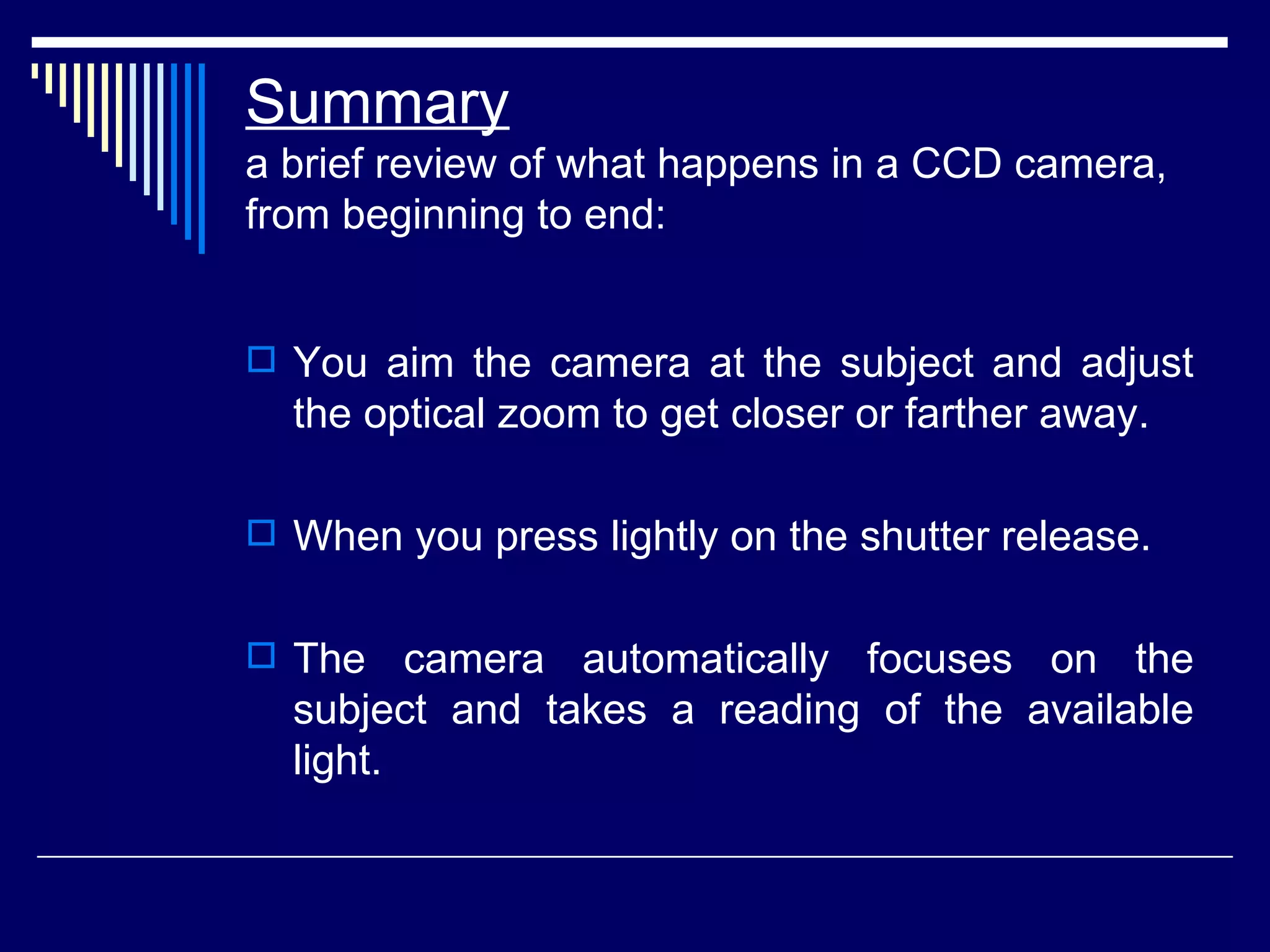 Summary a brief review of what happens in a CCD camera, from beginning to end:  You aim the camera at the subject and adjust the optical zoom to get closer or farther away.  When you press lightly on the shutter release.  The camera automatically focuses on the subject and takes a reading of the available light.  