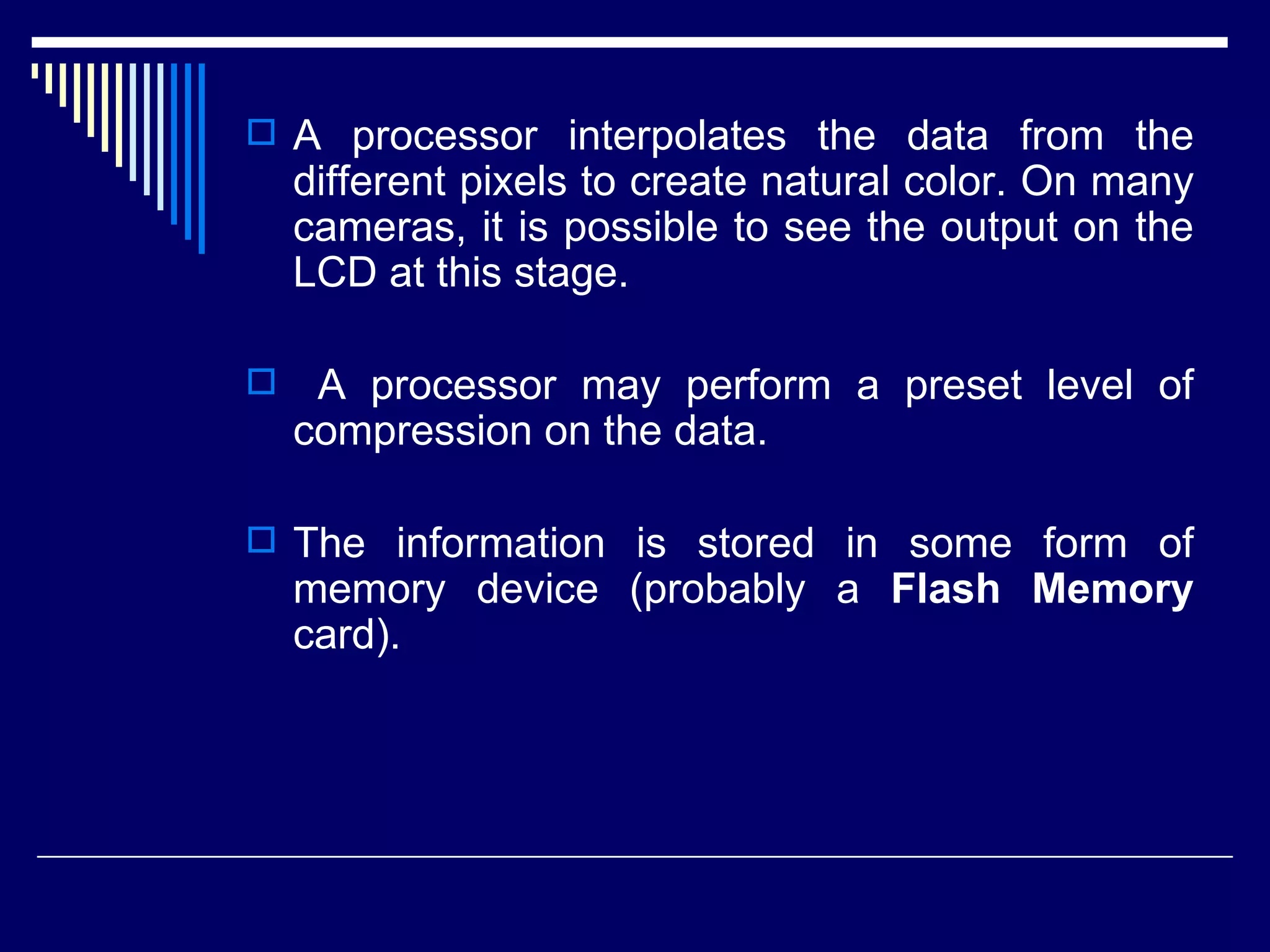 A processor interpolates the data from the different pixels to create natural color. On many cameras, it is possible to see the output on the LCD at this stage. A processor may perform a preset level of compression on the data.  The information is stored in some form of memory device (probably a  Flash Memory  card).  