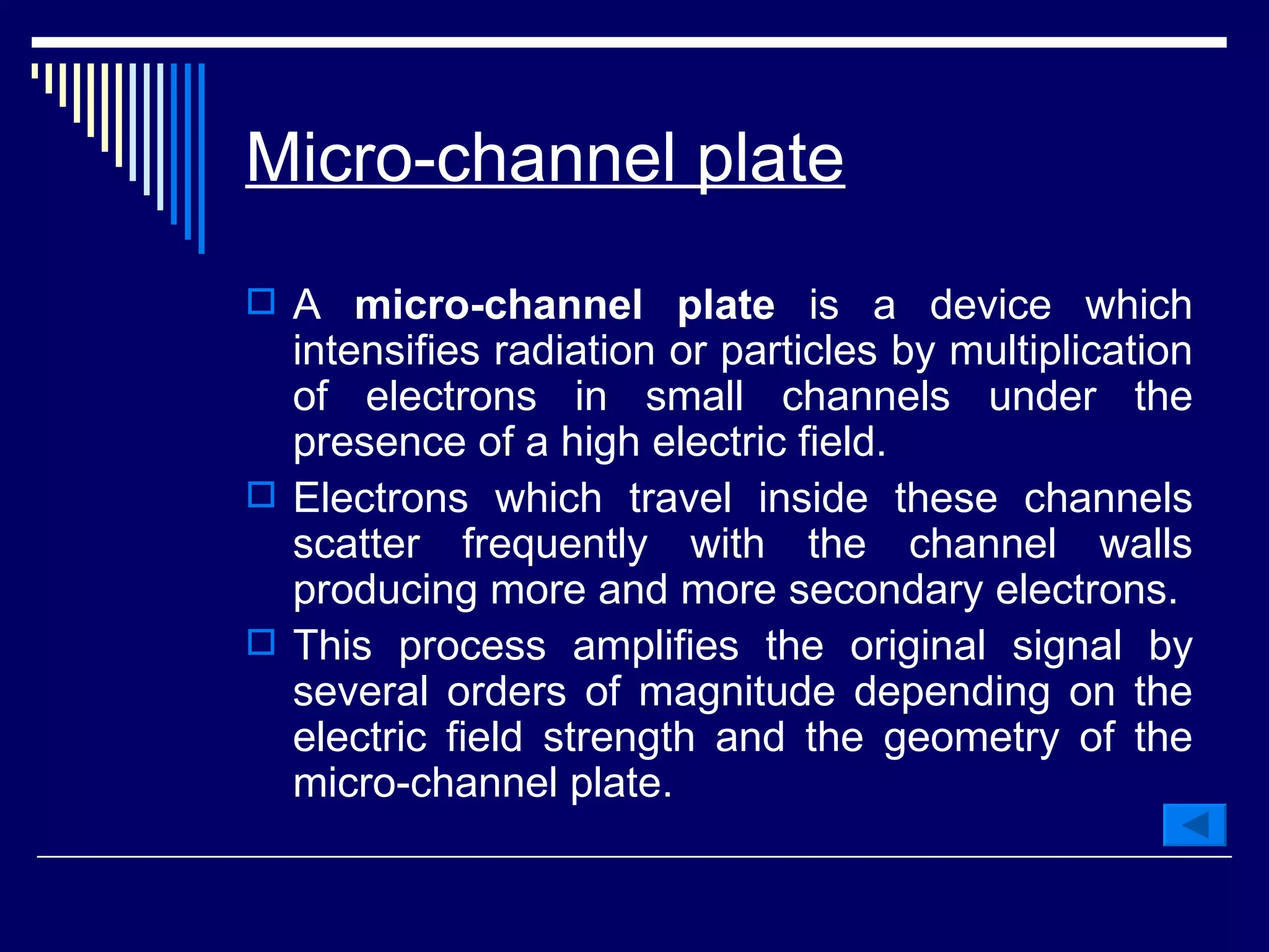 Micro-channel plate   A  micro-channel plate  is a device which intensifies radiation or particles by multiplication of electrons in small channels under the presence of a high electric field.  Electrons which travel inside these channels scatter frequently with the channel walls producing more and more secondary electrons.  This process amplifies the original signal by several orders of magnitude depending on the electric field strength and the geometry of the micro-channel plate.  