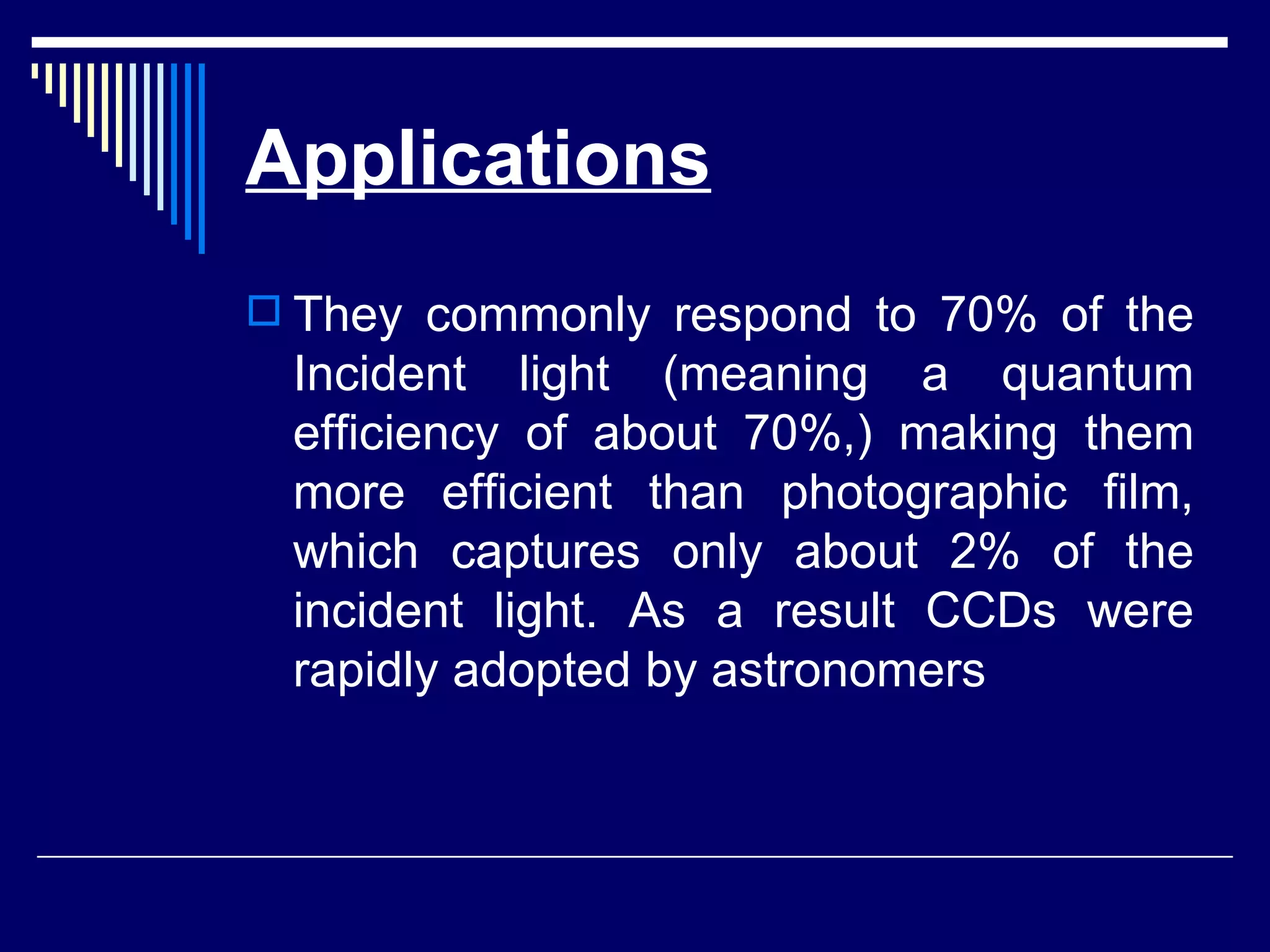 Applications They commonly respond to 70% of the Incident light (meaning a quantum efficiency of about 70%,) making them more efficient than photographic film, which captures only about 2% of the incident light. As a result CCDs were rapidly adopted by astronomers  