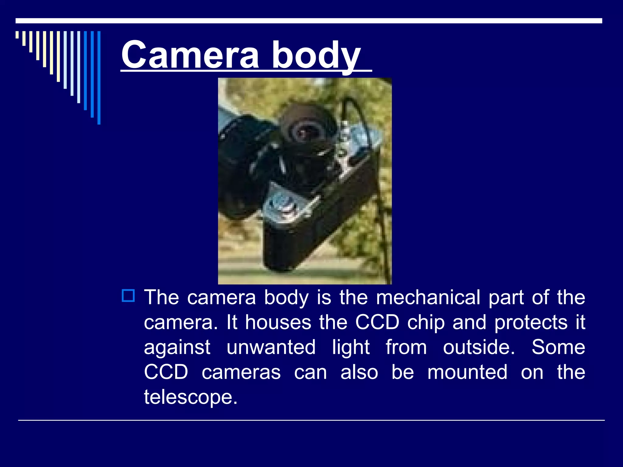 Camera body  The camera body is the mechanical part of the camera. It houses the CCD chip and protects it against unwanted light from outside. Some CCD cameras can also be mounted on the telescope.   