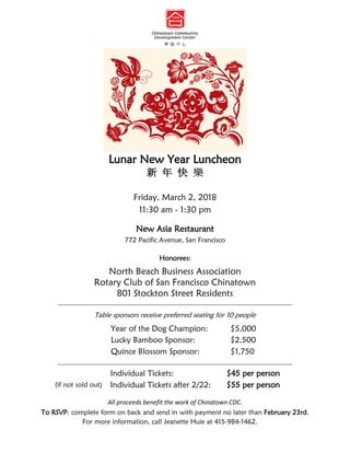 Lunar New Year Luncheon
新 年 快 樂
Friday, March 2, 2018
11:30 am - 1:30 pm
New Asia Restaurant
772 Pacific Avenue, San Francisco
Honorees:
North Beach Business Association
Rotary Club of San Francisco Chinatown
801 Stockton Street Residents
__________________________________________________________________________________
Table sponsors receive preferred seating for 10 people
Year of the Dog Champion: $5,000
Lucky Bamboo Sponsor: $2,500
Quince Blossom Sponsor: $1,750
__________________________________________________________________________________
Individual Tickets: $45 per person
(if not sold out) Individual Tickets after 2/22: $55 per person
All proceeds benefit the work of Chinatown CDC.
To RSVP: complete form on back and send in with payment no later than February 23rd.
For more information, call Jeanette Huie at 415-984-1462.
 