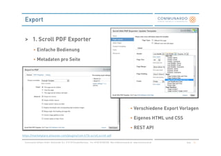 Export


  > 1. Scroll PDF Exporter
           • Einfache Bedienung

           • Metadaten pro Seite




                                                                                                                       • Verschiedene Export Vorlagen

                                                                                                                       • Eigenes HTML und CSS

                                                                                                                       • REST API
https://marketplace.atlassian.com/plugins/com.k15t.scroll.scroll-pdf

 Communardo Software GmbH · Kleiststraße 10 a · D-01129 Dresden/Germany · Fon +49 (0) 351/833 820 · Mail info@communardo.de · www.communardo.de   Seite   12
 