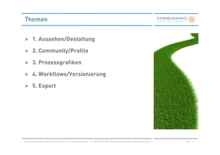 Themen


> 1. Aussehen/Gestaltung

> 2. Community/Profile

> 3. Prozessgrafiken

> 4. Workflows/Versionierung

> 5. Export




Communardo Software GmbH · Kleiststraße 10 a · D-01129 Dresden/Germany · Fon +49 (0) 351/833 820 · Mail info@communardo.de · www.communardo.de   Seite   2
 