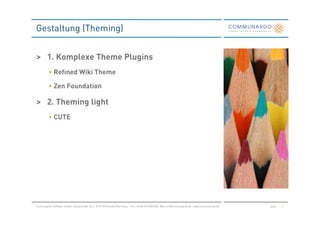 Gestaltung (Theming)


> 1. Komplexe Theme Plugins
          • Refined Wiki Theme

          • Zen Foundation

> 2. Theming light
          • CUTE




Communardo Software GmbH · Kleiststraße 10 a · D-01129 Dresden/Germany · Fon +49 (0) 351/833 820 · Mail info@communardo.de · www.communardo.de   Seite   3
 