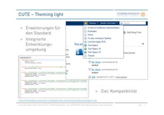 CUTE – Theming light

  > Erweiterungen für
    den Standard
  > Integrierte
    Entwicklungs-
    umgebung




                                                                                                                    > Ziel: Kompatibilität

https://marketplace.atlassian.com/plugins/de.communardo.atlassian.plugins.cute

Communardo Software GmbH · Kleiststraße 10 a · D-01129 Dresden/Germany · Fon +49 (0) 351/833 820 · Mail info@communardo.de · www.communardo.de   Seite   6
 