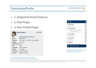 Community/Profile


> 1. Integrierte Social Features

> 2. Chat Plugin

> 3. User Profile Plugin




                                                                                                                                                 https://marketplace.atlassian.com
                                                                                                                                                 /plugins/confluence.chat



https://marketplace.atlassian.com/plugins/
de.communardo.confluence.plugins.userprofile

Communardo Software GmbH · Kleiststraße 10 a · D-01129 Dresden/Germany · Fon +49 (0) 351/833 820 · Mail info@communardo.de · www.communardo.de                           Seite   8
 