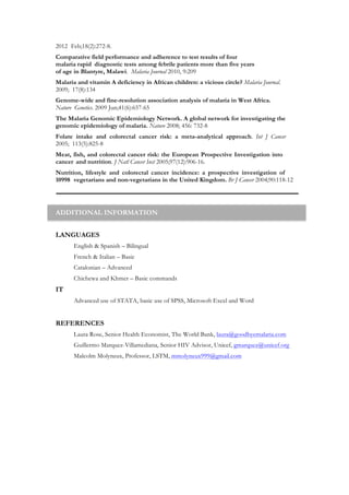 2012 Feb;18(2):272-8.
Comparative field performance and adherence to test results of four
malaria rapid diagnostic tests among febrile patients more than five years
of age in Blantyre, Malawi. Malaria Journal 2010, 9:209
Malaria and vitamin A deficiency in African children: a vicious circle? Malaria Journal.
2009; 17(8):134
Genome-wide and fine-resolution association analysis of malaria in West Africa.
Nature Genetics. 2009 Jun;41(6):657-65
The Malaria Genomic Epidemiology Network. A global network for investigating the
genomic epidemiology of malaria. Nature 2008; 456: 732-8
Folate intake and colorectal cancer risk: a meta-analytical approach. Int J Cancer
2005; 113(5):825-8
Meat, fish, and colorectal cancer risk: the European Prospective Investigation into
cancer and nutrition. J Natl Cancer Inst 2005;97(12):906-16.
Nutrition, lifestyle and colorectal cancer incidence: a prospective investigation of
10998 vegetarians and non-vegetarians in the United Kingdom. Br J Cancer 2004;90:118-12
ADDITIONAL INFORMATION
LANGUAGES
English & Spanish – Bilingual
French & Italian – Basic
Catalonian – Advanced
Chichewa and Khmer – Basic commands
IT
Advanced use of STATA, basic use of SPSS, Microsoft Excel and Word
REFERENCES
Laura Rose, Senior Health Economist, The World Bank, laura@goodbyemalaria.com
Guillermo Marquez-Villamediana, Senior HIV Advisor, Unicef, gmarquez@unicef.org
Malcolm Molyneux, Professor, LSTM, mmolyneux999@gmail.com
 