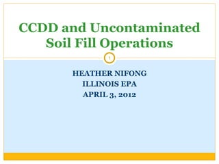 CCDD and Uncontaminated
   Soil Fill Operations
             1


      HEATHER NIFONG
        ILLINOIS EPA
        APRIL 3, 2012
 