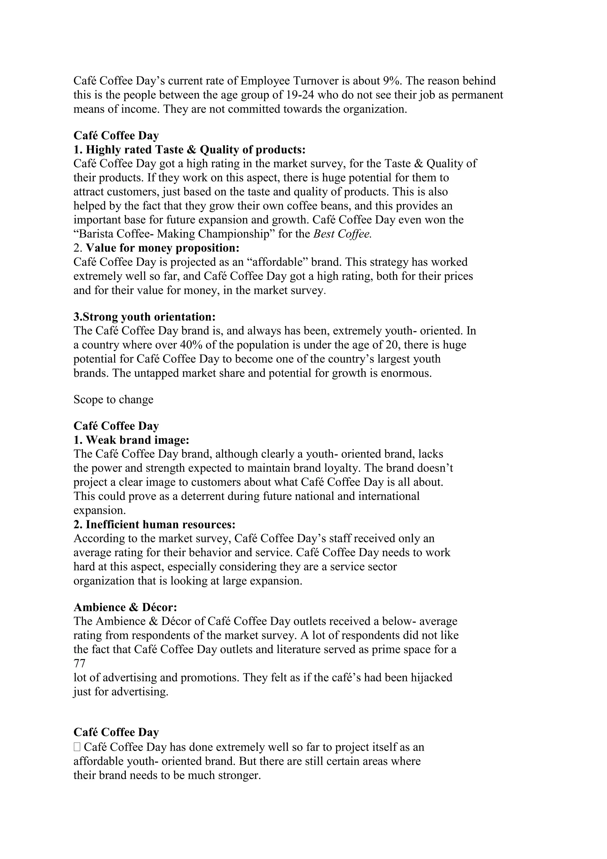 Café Coffee Day‟s current rate of Employee Turnover is about 9%. The reason behind
this is the people between the age group of 19-24 who do not see their job as permanent
means of income. They are not committed towards the organization.
Café Coffee Day
1. Highly rated Taste & Quality of products:
Café Coffee Day got a high rating in the market survey, for the Taste & Quality of
their products. If they work on this aspect, there is huge potential for them to
attract customers, just based on the taste and quality of products. This is also
helped by the fact that they grow their own coffee beans, and this provides an
important base for future expansion and growth. Café Coffee Day even won the
“Barista Coffee- Making Championship” for the Best Coffee.
2. Value for money proposition:
Café Coffee Day is projected as an “affordable” brand. This strategy has worked
extremely well so far, and Café Coffee Day got a high rating, both for their prices
and for their value for money, in the market survey.
3.Strong youth orientation:
The Café Coffee Day brand is, and always has been, extremely youth- oriented. In
a country where over 40% of the population is under the age of 20, there is huge
potential for Café Coffee Day to become one of the country‟s largest youth
brands. The untapped market share and potential for growth is enormous.
Scope to change
Café Coffee Day
1. Weak brand image:
The Café Coffee Day brand, although clearly a youth- oriented brand, lacks
the power and strength expected to maintain brand loyalty. The brand doesn‟t
project a clear image to customers about what Café Coffee Day is all about.
This could prove as a deterrent during future national and international
expansion.
2. Inefficient human resources:
According to the market survey, Café Coffee Day‟s staff received only an
average rating for their behavior and service. Café Coffee Day needs to work
hard at this aspect, especially considering they are a service sector
organization that is looking at large expansion.
Ambience & Décor:
The Ambience & Décor of Café Coffee Day outlets received a below- average
rating from respondents of the market survey. A lot of respondents did not like
the fact that Café Coffee Day outlets and literature served as prime space for a
77
lot of advertising and promotions. They felt as if the café‟s had been hijacked
just for advertising.
Café Coffee Day
Café Coffee Day has done extremely well so far to project itself as an
affordable youth- oriented brand. But there are still certain areas where
their brand needs to be much stronger.
 