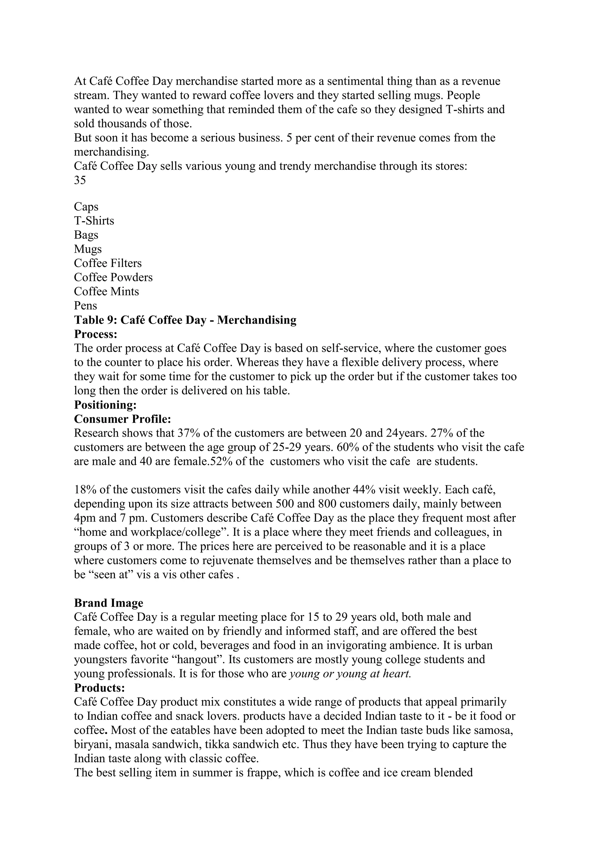 At Café Coffee Day merchandise started more as a sentimental thing than as a revenue
stream. They wanted to reward coffee lovers and they started selling mugs. People
wanted to wear something that reminded them of the cafe so they designed T-shirts and
sold thousands of those.
But soon it has become a serious business. 5 per cent of their revenue comes from the
merchandising.
Café Coffee Day sells various young and trendy merchandise through its stores:
35
Caps
T-Shirts
Bags
Mugs
Coffee Filters
Coffee Powders
Coffee Mints
Pens
Table 9: Café Coffee Day - Merchandising
Process:
The order process at Café Coffee Day is based on self-service, where the customer goes
to the counter to place his order. Whereas they have a flexible delivery process, where
they wait for some time for the customer to pick up the order but if the customer takes too
long then the order is delivered on his table.
Positioning:
Consumer Profile:
Research shows that 37% of the customers are between 20 and 24years. 27% of the
customers are between the age group of 25-29 years. 60% of the students who visit the cafe
are male and 40 are female.52% of the customers who visit the cafe are students.
18% of the customers visit the cafes daily while another 44% visit weekly. Each café,
depending upon its size attracts between 500 and 800 customers daily, mainly between
4pm and 7 pm. Customers describe Café Coffee Day as the place they frequent most after
“home and workplace/college”. It is a place where they meet friends and colleagues, in
groups of 3 or more. The prices here are perceived to be reasonable and it is a place
where customers come to rejuvenate themselves and be themselves rather than a place to
be “seen at” vis a vis other cafes .
Brand Image
Café Coffee Day is a regular meeting place for 15 to 29 years old, both male and
female, who are waited on by friendly and informed staff, and are offered the best
made coffee, hot or cold, beverages and food in an invigorating ambience. It is urban
youngsters favorite “hangout”. Its customers are mostly young college students and
young professionals. It is for those who are young or young at heart.
Products:
Café Coffee Day product mix constitutes a wide range of products that appeal primarily
to Indian coffee and snack lovers. products have a decided Indian taste to it - be it food or
coffee. Most of the eatables have been adopted to meet the Indian taste buds like samosa,
biryani, masala sandwich, tikka sandwich etc. Thus they have been trying to capture the
Indian taste along with classic coffee.
The best selling item in summer is frappe, which is coffee and ice cream blended
 