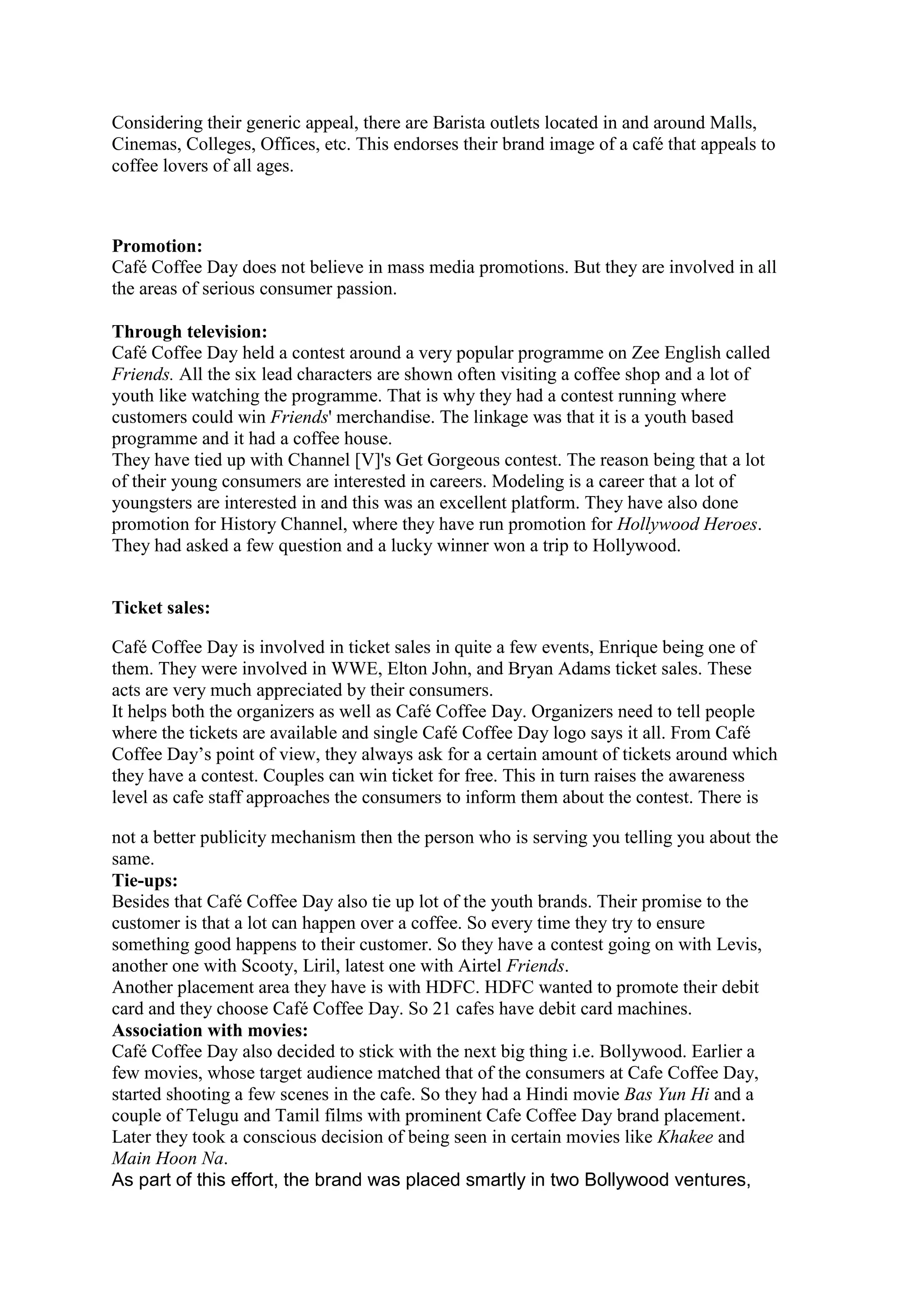 Considering their generic appeal, there are Barista outlets located in and around Malls,
Cinemas, Colleges, Offices, etc. This endorses their brand image of a café that appeals to
coffee lovers of all ages.
Promotion:
Café Coffee Day does not believe in mass media promotions. But they are involved in all
the areas of serious consumer passion.
Through television:
Café Coffee Day held a contest around a very popular programme on Zee English called
Friends. All the six lead characters are shown often visiting a coffee shop and a lot of
youth like watching the programme. That is why they had a contest running where
customers could win Friends' merchandise. The linkage was that it is a youth based
programme and it had a coffee house.
They have tied up with Channel [V]'s Get Gorgeous contest. The reason being that a lot
of their young consumers are interested in careers. Modeling is a career that a lot of
youngsters are interested in and this was an excellent platform. They have also done
promotion for History Channel, where they have run promotion for Hollywood Heroes.
They had asked a few question and a lucky winner won a trip to Hollywood.
Ticket sales:
Café Coffee Day is involved in ticket sales in quite a few events, Enrique being one of
them. They were involved in WWE, Elton John, and Bryan Adams ticket sales. These
acts are very much appreciated by their consumers.
It helps both the organizers as well as Café Coffee Day. Organizers need to tell people
where the tickets are available and single Café Coffee Day logo says it all. From Café
Coffee Day‟s point of view, they always ask for a certain amount of tickets around which
they have a contest. Couples can win ticket for free. This in turn raises the awareness
level as cafe staff approaches the consumers to inform them about the contest. There is
not a better publicity mechanism then the person who is serving you telling you about the
same.
Tie-ups:
Besides that Café Coffee Day also tie up lot of the youth brands. Their promise to the
customer is that a lot can happen over a coffee. So every time they try to ensure
something good happens to their customer. So they have a contest going on with Levis,
another one with Scooty, Liril, latest one with Airtel Friends.
Another placement area they have is with HDFC. HDFC wanted to promote their debit
card and they choose Café Coffee Day. So 21 cafes have debit card machines.
Association with movies:
Café Coffee Day also decided to stick with the next big thing i.e. Bollywood. Earlier a
few movies, whose target audience matched that of the consumers at Cafe Coffee Day,
started shooting a few scenes in the cafe. So they had a Hindi movie Bas Yun Hi and a
couple of Telugu and Tamil films with prominent Cafe Coffee Day brand placement.
Later they took a conscious decision of being seen in certain movies like Khakee and
Main Hoon Na.
As part of this effort, the brand was placed smartly in two Bollywood ventures,
 
