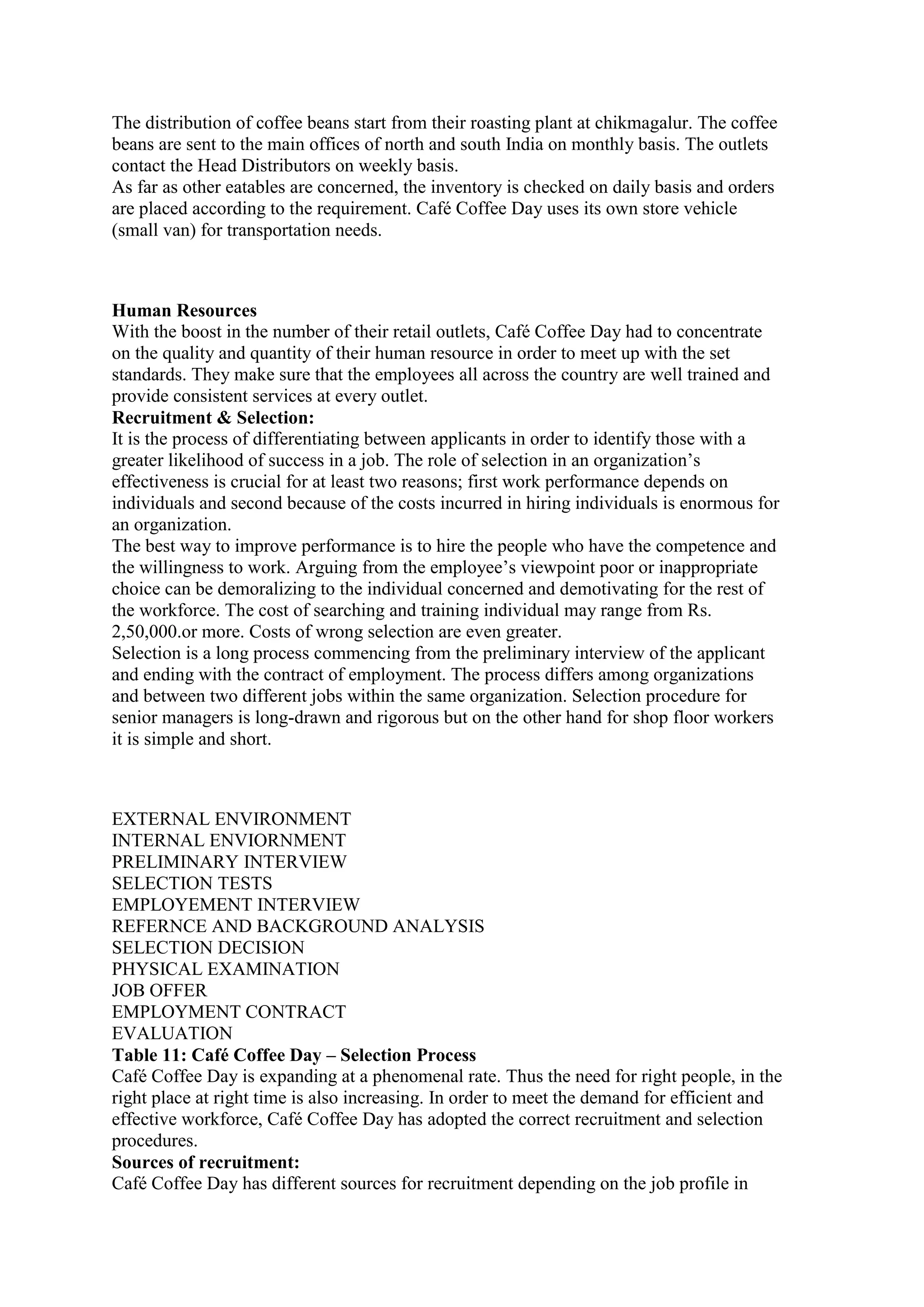The distribution of coffee beans start from their roasting plant at chikmagalur. The coffee
beans are sent to the main offices of north and south India on monthly basis. The outlets
contact the Head Distributors on weekly basis.
As far as other eatables are concerned, the inventory is checked on daily basis and orders
are placed according to the requirement. Café Coffee Day uses its own store vehicle
(small van) for transportation needs.
Human Resources
With the boost in the number of their retail outlets, Café Coffee Day had to concentrate
on the quality and quantity of their human resource in order to meet up with the set
standards. They make sure that the employees all across the country are well trained and
provide consistent services at every outlet.
Recruitment & Selection:
It is the process of differentiating between applicants in order to identify those with a
greater likelihood of success in a job. The role of selection in an organization‟s
effectiveness is crucial for at least two reasons; first work performance depends on
individuals and second because of the costs incurred in hiring individuals is enormous for
an organization.
The best way to improve performance is to hire the people who have the competence and
the willingness to work. Arguing from the employee‟s viewpoint poor or inappropriate
choice can be demoralizing to the individual concerned and demotivating for the rest of
the workforce. The cost of searching and training individual may range from Rs.
2,50,000.or more. Costs of wrong selection are even greater.
Selection is a long process commencing from the preliminary interview of the applicant
and ending with the contract of employment. The process differs among organizations
and between two different jobs within the same organization. Selection procedure for
senior managers is long-drawn and rigorous but on the other hand for shop floor workers
it is simple and short.
EXTERNAL ENVIRONMENT
INTERNAL ENVIORNMENT
PRELIMINARY INTERVIEW
SELECTION TESTS
EMPLOYEMENT INTERVIEW
REFERNCE AND BACKGROUND ANALYSIS
SELECTION DECISION
PHYSICAL EXAMINATION
JOB OFFER
EMPLOYMENT CONTRACT
EVALUATION
Table 11: Café Coffee Day – Selection Process
Café Coffee Day is expanding at a phenomenal rate. Thus the need for right people, in the
right place at right time is also increasing. In order to meet the demand for efficient and
effective workforce, Café Coffee Day has adopted the correct recruitment and selection
procedures.
Sources of recruitment:
Café Coffee Day has different sources for recruitment depending on the job profile in
 