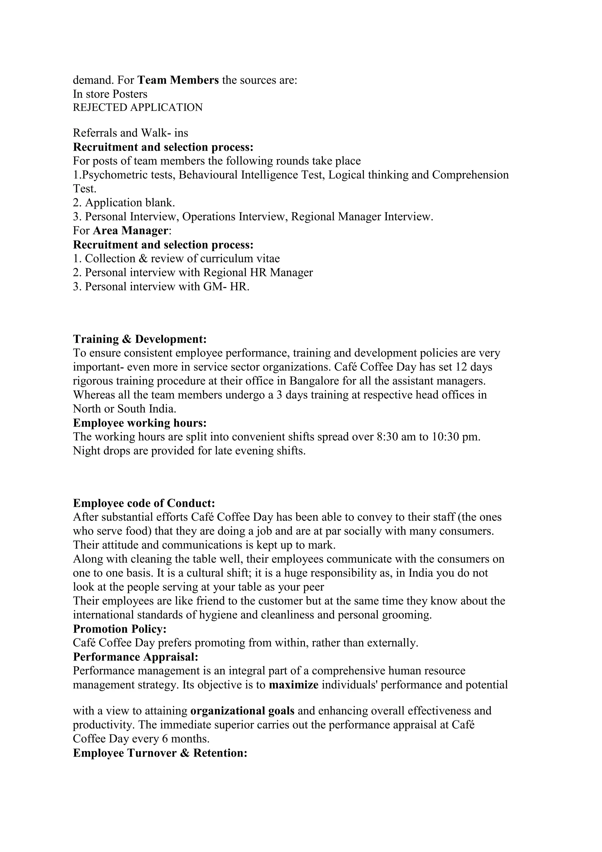 demand. For Team Members the sources are:
In store Posters
REJECTED APPLICATION
Referrals and Walk- ins
Recruitment and selection process:
For posts of team members the following rounds take place
1.Psychometric tests, Behavioural Intelligence Test, Logical thinking and Comprehension
Test.
2. Application blank.
3. Personal Interview, Operations Interview, Regional Manager Interview.
For Area Manager:
Recruitment and selection process:
1. Collection & review of curriculum vitae
2. Personal interview with Regional HR Manager
3. Personal interview with GM- HR.
Training & Development:
To ensure consistent employee performance, training and development policies are very
important- even more in service sector organizations. Café Coffee Day has set 12 days
rigorous training procedure at their office in Bangalore for all the assistant managers.
Whereas all the team members undergo a 3 days training at respective head offices in
North or South India.
Employee working hours:
The working hours are split into convenient shifts spread over 8:30 am to 10:30 pm.
Night drops are provided for late evening shifts.
Employee code of Conduct:
After substantial efforts Café Coffee Day has been able to convey to their staff (the ones
who serve food) that they are doing a job and are at par socially with many consumers.
Their attitude and communications is kept up to mark.
Along with cleaning the table well, their employees communicate with the consumers on
one to one basis. It is a cultural shift; it is a huge responsibility as, in India you do not
look at the people serving at your table as your peer
Their employees are like friend to the customer but at the same time they know about the
international standards of hygiene and cleanliness and personal grooming.
Promotion Policy:
Café Coffee Day prefers promoting from within, rather than externally.
Performance Appraisal:
Performance management is an integral part of a comprehensive human resource
management strategy. Its objective is to maximize individuals' performance and potential
with a view to attaining organizational goals and enhancing overall effectiveness and
productivity. The immediate superior carries out the performance appraisal at Café
Coffee Day every 6 months.
Employee Turnover & Retention:
 