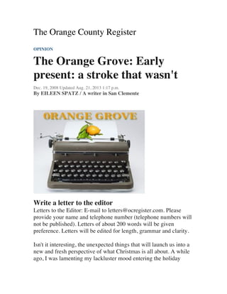 The Orange County Register
OPINION
The Orange Grove: Early
present: a stroke that wasn't
Dec. 19, 2008 Updated Aug. 21, 2013 1:17 p.m.
By EILEEN SPATZ / A writer in San Clemente
Write a letter to the editor
Letters to the Editor: E-mail to letters@ocregister.com. Please
provide your name and telephone number (telephone numbers will
not be published). Letters of about 200 words will be given
preference. Letters will be edited for length, grammar and clarity.
Isn't it interesting, the unexpected things that will launch us into a
new and fresh perspective of what Christmas is all about. A while
ago, I was lamenting my lackluster mood entering the holiday
 