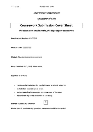 Y1475719 Word Count: 2490
Environment Department
University of York
Coursework Submission Cover Sheet
This cover sheet should be the first page of your coursework.
Examination Number: Y1475719
Module Code: ENV00040H
Module Title: Land use and management
Essay Deadline: 21/1/2016, 12pm noon
I confirm that I have
- conformed with University regulations on academic integrity
- included an accurate word count
- put my examinations number on every page of the essay
- not written my name anywhere in the essay
PLEASE TICK BOX TO CONFIRM
Please note: if you have any questions please see the FAQs on the VLE
X
 