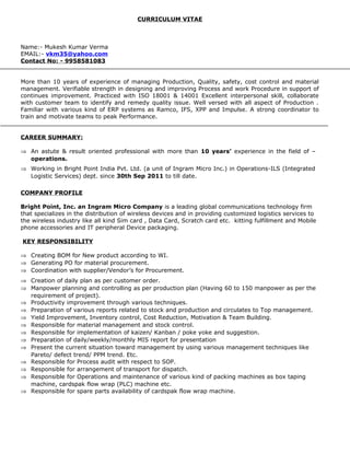 CURRICULUM VITAE
Name:- Mukesh Kumar Verma
EMAIL:- vkm35@yahoo.com
Contact No: - 9958581083
More than 10 years of experience of managing Production, Quality, safety, cost control and material
management. Verifiable strength in designing and improving Process and work Procedure in support of
continues improvement. Practiced with ISO 18001 & 14001 Excellent interpersonal skill, collaborate
with customer team to identify and remedy quality issue. Well versed with all aspect of Production .
Familiar with various kind of ERP systems as Ramco, IFS, XPP and Impulse. A strong coordinator to
train and motivate teams to peak Performance.
CAREER SUMMARY:
⇒ An astute & result oriented professional with more than 10 years’ experience in the field of –
operations.
⇒ Working in Bright Point India Pvt. Ltd. (a unit of Ingram Micro Inc.) in Operations-ILS (Integrated
Logistic Services) dept. since 30th Sep 2011 to till date.
COMPANY PROFILE
Bright Point, Inc. an Ingram Micro Company is a leading global communications technology firm
that specializes in the distribution of wireless devices and in providing customized logistics services to
the wireless industry like all kind Sim card , Data Card, Scratch card etc. kitting fulfillment and Mobile
phone accessories and IT peripheral Device packaging.
KEY RESPONSIBILITY
⇒ Creating BOM for New product according to WI.
⇒ Generating PO for material procurement.
⇒ Coordination with supplier/Vendor’s for Procurement.
⇒ Creation of daily plan as per customer order.
⇒ Manpower planning and controlling as per production plan (Having 60 to 150 manpower as per the
requirement of project).
⇒ Productivity improvement through various techniques.
⇒ Preparation of various reports related to stock and production and circulates to Top management.
⇒ Yield Improvement, Inventory control, Cost Reduction, Motivation & Team Building.
⇒ Responsible for material management and stock control.
⇒ Responsible for implementation of kaizen/ Kanban / poke yoke and suggestion.
⇒ Preparation of daily/weekly/monthly MIS report for presentation
⇒ Present the current situation toward management by using various management techniques like
Pareto/ defect trend/ PPM trend. Etc.
⇒ Responsible for Process audit with respect to SOP.
⇒ Responsible for arrangement of transport for dispatch.
⇒ Responsible for Operations and maintenance of various kind of packing machines as box taping
machine, cardspak flow wrap (PLC) machine etc.
⇒ Responsible for spare parts availability of cardspak flow wrap machine.
 