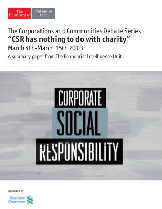 The Corporations and Communities Debate Series
“CSR has nothing to do with charity”
March 4th-March 15th 2013
A summary paper from The Economist Intelligence Unit




Sponsored by
 