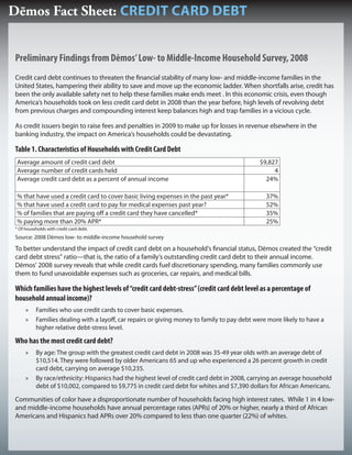 Dēmos Fact Sheet: CREDIT CARD DEBT


Preliminary Findings from Dēmos’ Low- to Middle-Income Household Survey, 2008
Credit card debt continues to threaten the nancial stability of many low- and middle-income families in the
United States, hampering their ability to save and move up the economic ladder. When shortfalls arise, credit has
been the only available safety net to help these families make ends meet . In this economic crisis, even though
America’s households took on less credit card debt in 2008 than the year before, high levels of revolving debt
from previous charges and compounding interest keep balances high and trap families in a vicious cycle.

As credit issuers begin to raise fees and penalties in 2009 to make up for losses in revenue elsewhere in the
banking industry, the impact on America’s households could be devastating.

Table 1. Characteristics of Households with Credit Card Debt
 Average amount of credit card debt                                                          $9,827
 Average number of credit cards held                                                              4
 Average credit card debt as a percent of annual income                                        24%

 % that have used a credit card to cover basic living expenses in the past year*               37%
 % that have used a credit card to pay for medical expenses past year?                         52%
 % of families that are paying o a credit card they have cancelled*                            35%
 % paying more than 20% APR*                                                                   25%
* Of households with credit card debt.
Source: 2008 Dēmos low- to middle-income household survey

To better understand the impact of credit card debt on a household’s nancial status, Dēmos created the “credit
card debt stress” ratio—that is, the ratio of a family’s outstanding credit card debt to their annual income.
Dēmos’ 2008 survey reveals that while credit cards fuel discretionary spending, many families commonly use
them to fund unavoidable expenses such as groceries, car repairs, and medical bills.

Which families have the highest levels of “credit card debt-stress” (credit card debt level as a percentage of
household annual income)?
     »    Families who use credit cards to cover basic expenses.
     »    Families dealing with a layo , car repairs or giving money to family to pay debt were more likely to have a
          higher relative debt-stress level.

Who has the most credit card debt?
     »    By age: The group with the greatest credit card debt in 2008 was 35-49 year olds with an average debt of
          $10,514. They were followed by older Americans 65 and up who experienced a 26 percent growth in credit
          card debt, carrying on average $10,235.
     »    By race/ethnicity: Hispanics had the highest level of credit card debt in 2008, carrying an average household
          debt of $10,002, compared to $9,775 in credit card debt for whites and $7,390 dollars for African Americans.

Communities of color have a disproportionate number of households facing high interest rates. While 1 in 4 low-
and middle-income households have annual percentage rates (APRs) of 20% or higher, nearly a third of African
Americans and Hispanics had APRs over 20% compared to less than one quarter (22%) of whites.
 