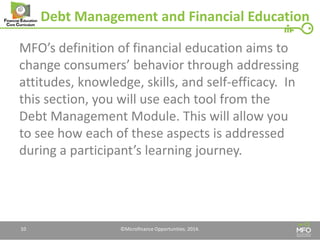 Debt Management and Financial Education 
MFO’s definition of financial education aims to change consumers’ behavior through addressing attitudes, knowledge, skills, and self-efficacy. In this section, you will use each tool from the Debt Management Module. This will allow you to see how each of these aspects is addressed during a participant’s learning journey. 
10 
©Microfinance Opportunities. 2014.  