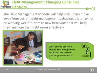 Debt Management: Changing Consumer Behavior 
The Debt Management Module will help consumers move away from current debt management behaviors that may not be working well for them to new behaviors that will help them manage their debt more effectively. 
14 
What desired behaviors around debt management would you like to see in your target community? 
©Microfinance Opportunities. 2014.  