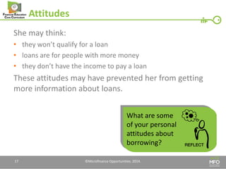 Attitudes 
She may think: 
•they won’t qualify for a loan 
•loans are for people with more money 
•they don’t have the income to pay a loan 
These attitudes may have prevented her from getting more information about loans. 
17 
©Microfinance Opportunities. 2014. 
What are some of your personal attitudes about borrowing?  