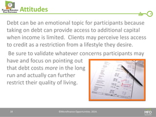 Attitudes 
Debt can be an emotional topic for participants because taking on debt can provide access to additional capital when income is limited. Clients may perceive less access to credit as a restriction from a lifestyle they desire. 
Be sure to validate whatever concerns participants may have and focus on pointing out that debt costs more in the long run and actually can further restrict their quality of living. 
©Microfinance Opportunities. 2014. 
18  