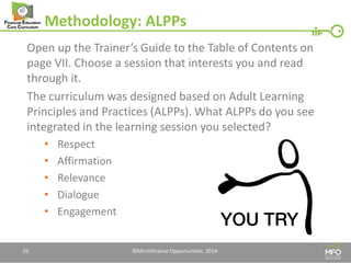 Methodology: ALPPs 
Open up the Trainer’s Guide to the Table of Contents on page VII. Choose a session that interests you and read through it. 
The curriculum was designed based on Adult Learning Principles and Practices (ALPPs). What ALPPs do you see integrated in the learning session you selected? 
•Respect 
•Affirmation 
•Relevance 
•Dialogue 
•Engagement 
26 
©Microfinance Opportunities. 2014.  