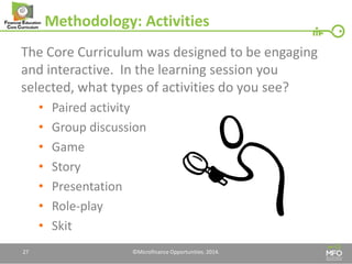 Methodology: Activities 
The Core Curriculum was designed to be engaging and interactive. In the learning session you selected, what types of activities do you see? 
•Paired activity 
•Group discussion 
•Game 
•Story 
•Presentation 
•Role-play 
•Skit 
27 
©Microfinance Opportunities. 2014.  